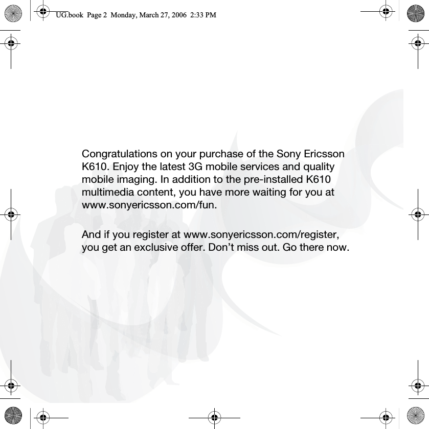 Congratulations on your purchase of the Sony Ericsson K610. Enjoy the latest 3G mobile services and quality mobile imaging. In addition to the pre-installed K610 multimedia content, you have more waiting for you at www.sonyericsson.com/fun.And if you register at www.sonyericsson.com/register, you get an exclusive offer. Don’t miss out. Go there now.8*ERRN3DJH0RQGD\0DUFK30
