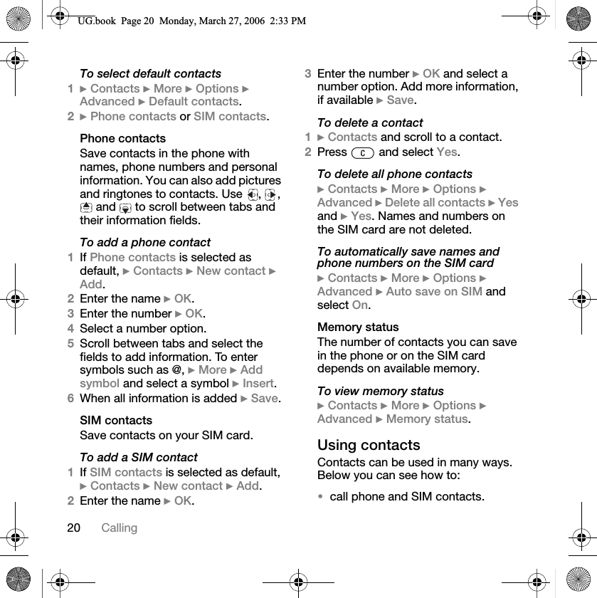 20 CallingTo select default contacts1}Contacts }More }Options }Advanced }Default contacts.2}Phone contacts or SIM contacts.Phone contactsSave contacts in the phone with names, phone numbers and personal information. You can also add pictures and ringtones to contacts. Use  ,  ,  and   to scroll between tabs and their information fields.To add a phone contact1If Phone contacts is selected as default, }Contacts }New contact }Add.2Enter the name }OK.3Enter the number }OK.4Select a number option.5Scroll between tabs and select the fields to add information. To enter symbols such as @, }More }Addsymbol and select a symbol }Insert.6When all information is added }Save.SIM contactsSave contacts on your SIM card.To add a SIM contact1If SIM contacts is selected as default, }Contacts }New contact }Add.2Enter the name }OK.3Enter the number }OK and select a number option. Add more information, if available }Save.To delete a contact1}Contacts and scroll to a contact.2Press  and select Yes.To delete all phone contacts}Contacts }More }Options }Advanced }Delete all contacts }Yesand }Yes. Names and numbers on the SIM card are not deleted.To automatically save names and phone numbers on the SIM card}Contacts }More }Options }Advanced }Auto save on SIM and select On.Memory statusThe number of contacts you can save in the phone or on the SIM card depends on available memory.To view memory status}Contacts }More }Options }Advanced }Memory status.Using contactsContacts can be used in many ways. Below you can see how to:call phone and SIM contacts.8*ERRN3DJH0RQGD\0DUFK30