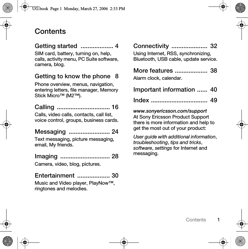 1ContentsContentsGetting started  ................... 4SIM card, battery, turning on, help, calls, activity menu, PC Suite software, camera, blog.Getting to know the phone   8Phone overview, menus, navigation, entering letters, file manager, Memory Stick Micro™ (M2™).Calling ............................... 16Calls, video calls, contacts, call list, voice control, groups, business cards.Messaging ........................ 24Text messaging, picture messaging, email, My friends.Imaging ............................. 28Camera, video, blog, pictures.Entertainment ................... 30Music and Video player, PlayNow™, ringtones and melodies.Connectivity .....................  32Using Internet, RSS, synchronizing, Bluetooth, USB cable, update service.More features ...................  38Alarm clock, calendar.Important information ......  40Index .................................  49www.sonyericsson.com/supportAt Sony Ericsson Product Support there is more information and help to get the most out of your product:User guide with additional information,troubleshooting,tips and tricks,software,settings for Internet and messaging.8*ERRN3DJH0RQGD\0DUFK30