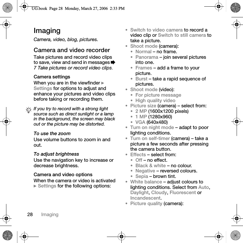28 ImagingImagingCamera, video, blog, pictures.Camera and video recorderTake pictures and record video clips to save, view and send in messages %7 Take pictures or record video clips.Camera settingsWhen you are in the viewfinder }Settings for options to adjust and enhance your pictures and video clips before taking or recording them.To use the zoomUse volume buttons to zoom in and out.To adjust brightnessUse the navigation key to increase or decrease brightness.Camera and video optionsWhen the camera or video is activated }Settings for the following options:Switch to video camera to record a video clip or Switch to still camera to take a picture.Shoot mode (camera):Normal – no frame.Panorama – join several pictures into one.Frames – add a frame to your picture.Burst – take a rapid sequence of pictures.Shoot mode (video):For picture messageHigh quality videoPicture size (camera) – select from:2 MP (1600x1200 pixels)1 MP (1280x960)VGA (640x480)Turn on night mode – adapt to poor lighting conditions.Turn on self-timer (camera) – take a picture a few seconds after pressing the camera button.Effects – select from:Off – no effect.Black &amp; white – no colour.Negative – reversed colours.Sepia – brown tint.White balance – adjust colours to lighting conditions. Select from Auto,Daylight,Cloudy,Fluorescent or Incandescent.Picture quality (camera):If you try to record with a strong light source such as direct sunlight or a lamp in the background, the screen may black out or the picture may be distorted.8*ERRN3DJH0RQGD\0DUFK30