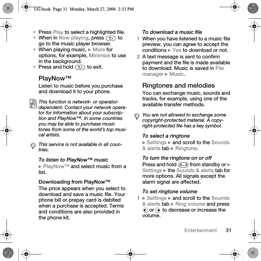 31EntertainmentPress Play to select a highlighted file.When in Now playing, press   to go to the music player browser.When playing music, }More for options, for example, Minimize to use in the background.Press and hold   to exit.PlayNow™Listen to music before you purchase and download it to your phone.To listen to PlayNow™ music}PlayNow™ and select music from a list.Downloading from PlayNow™The price appears when you select to download and save a music file. Your phone bill or prepay card is debited when a purchase is accepted. Terms and conditions are also provided in the phone kit.To download a music file1When you have listened to a music file preview, you can agree to accept the conditions }Yes to download or not.2A text message is sent to confirm payment and the file is made available to download. Music is saved in File manager }Music.Ringtones and melodiesYou can exchange music, sounds and tracks, for example, using one of the available transfer methods.To select a ringtone}Settings } and scroll to the Sounds &amp; alerts tab }Ringtone.To turn the ringtone on or offPress and hold  from standby or }Settings } the Sounds &amp; alerts tab for more options. All signals except the alarm signal are affected.To set ringtone volume1}Settings } and scroll to the Sounds &amp; alerts tab }Ring volume and press  or   to decrease or increase the volume. This function is network- or operator-dependent. Contact your network opera-tor for information about your subscrip-tion and PlayNow™. In some countries you may be able to purchase music tones from some of the world’s top musi-cal artists.This service is not available in all coun-tries.You are not allowed to exchange some copyright-protected material. A copy-right-protected file has a key symbol.8*ERRN3DJH0RQGD\0DUFK30