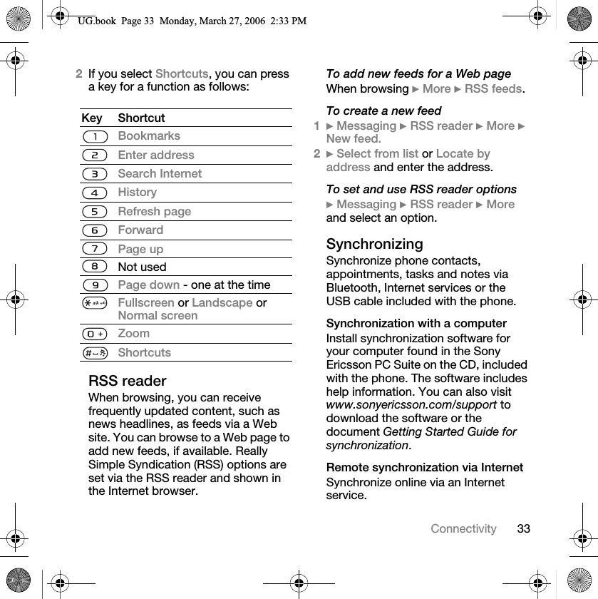 33Connectivity2If you select Shortcuts, you can press a key for a function as follows:RSS readerWhen browsing, you can receive frequently updated content, such as news headlines, as feeds via a Web site. You can browse to a Web page to add new feeds, if available. Really Simple Syndication (RSS) options are set via the RSS reader and shown in the Internet browser.To add new feeds for a Web pageWhen browsing }More }RSS feeds.To create a new feed1}Messaging }RSS reader }More }New feed.2}Select from list or Locate by address and enter the address.To set and use RSS reader options}Messaging }RSS reader }Moreand select an option.SynchronizingSynchronize phone contacts, appointments, tasks and notes via Bluetooth, Internet services or the USB cable included with the phone.Synchronization with a computerInstall synchronization software for your computer found in the Sony Ericsson PC Suite on the CD, included with the phone. The software includes help information. You can also visit www.sonyericsson.com/support todownload the software or the document Getting Started Guide for synchronization.Remote synchronization via InternetSynchronize online via an Internet service.Key ShortcutBookmarksEnter addressSearch InternetHistoryRefresh pageForwardPage upNot usedPage down - one at the timeFullscreen or Landscape or Normal screenZoomShortcuts8*ERRN3DJH0RQGD\0DUFK30