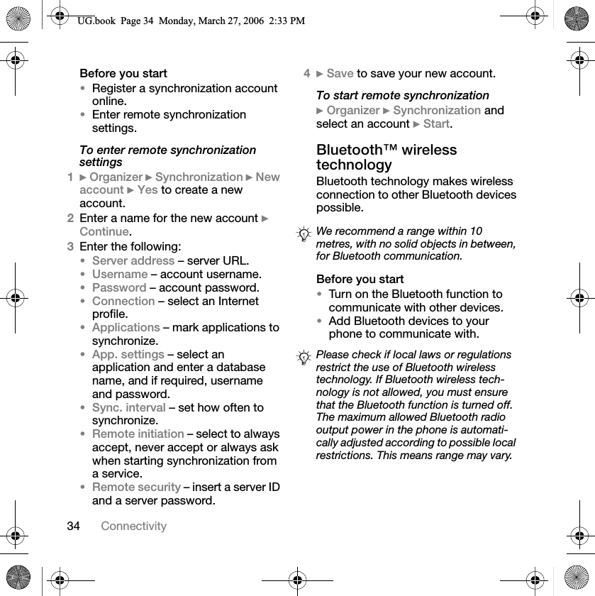 34 ConnectivityBefore you startRegister a synchronization account online.Enter remote synchronization settings.To enter remote synchronization settings1}Organizer }Synchronization }New account }Yes to create a new account.2Enter a name for the new account }Continue.3Enter the following:Server address – server URL.Username – account username.Password – account password.Connection – select an Internet profile.Applications – mark applications to synchronize.App. settings – select an application and enter a database name, and if required, username and password.Sync. interval – set how often to synchronize.Remote initiation – select to always accept, never accept or always ask when starting synchronization from a service.Remote security – insert a server ID and a server password.4}Save to save your new account.To start remote synchronization}Organizer }Synchronization and select an account }Start.Bluetooth™ wireless technologyBluetooth technology makes wireless connection to other Bluetooth devices possible.Before you startTurn on the Bluetooth function to communicate with other devices.Add Bluetooth devices to your phone to communicate with.We recommend a range within 10 metres, with no solid objects in between, for Bluetooth communication.Please check if local laws or regulations restrict the use of Bluetooth wireless technology. If Bluetooth wireless tech-nology is not allowed, you must ensure that the Bluetooth function is turned off. The maximum allowed Bluetooth radio output power in the phone is automati-cally adjusted according to possible local restrictions. This means range may vary.8*ERRN3DJH0RQGD\0DUFK30