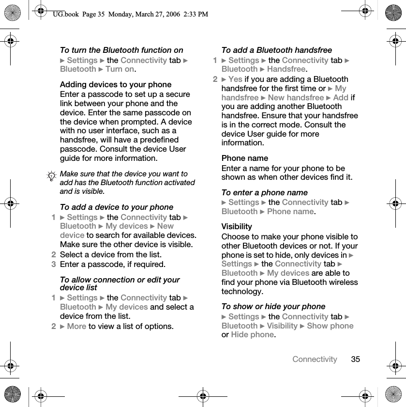 35ConnectivityTo turn the Bluetooth function on}Settings } the Connectivity tab }Bluetooth }Turn on.Adding devices to your phoneEnter a passcode to set up a secure link between your phone and the device. Enter the same passcode on the device when prompted. A device with no user interface, such as a handsfree, will have a predefined passcode. Consult the device User guide for more information.To add a device to your phone1}Settings } the Connectivity tab }Bluetooth }My devices }New device to search for available devices. Make sure the other device is visible.2Select a device from the list.3Enter a passcode, if required.To allow connection or edit your device list1}Settings } the Connectivity tab }Bluetooth }My devices and select a device from the list.2}More to view a list of options.To add a Bluetooth handsfree1}Settings } the Connectivity tab }Bluetooth }Handsfree.2}Yes if you are adding a Bluetooth handsfree for the first time or }My handsfree }New handsfree }Add if you are adding another Bluetooth handsfree. Ensure that your handsfree is in the correct mode. Consult the device User guide for more information.Phone nameEnter a name for your phone to be shown as when other devices find it.To enter a phone name}Settings } the Connectivity tab }Bluetooth }Phone name.VisibilityChoose to make your phone visible to other Bluetooth devices or not. If your phone is set to hide, only devices in }Settings } the Connectivity tab }Bluetooth }My devices are able to find your phone via Bluetooth wireless technology.To show or hide your phone}Settings } the Connectivity tab }Bluetooth }Visibility }Show phoneor Hide phone.Make sure that the device you want to add has the Bluetooth function activated and is visible.8*ERRN3DJH0RQGD\0DUFK30