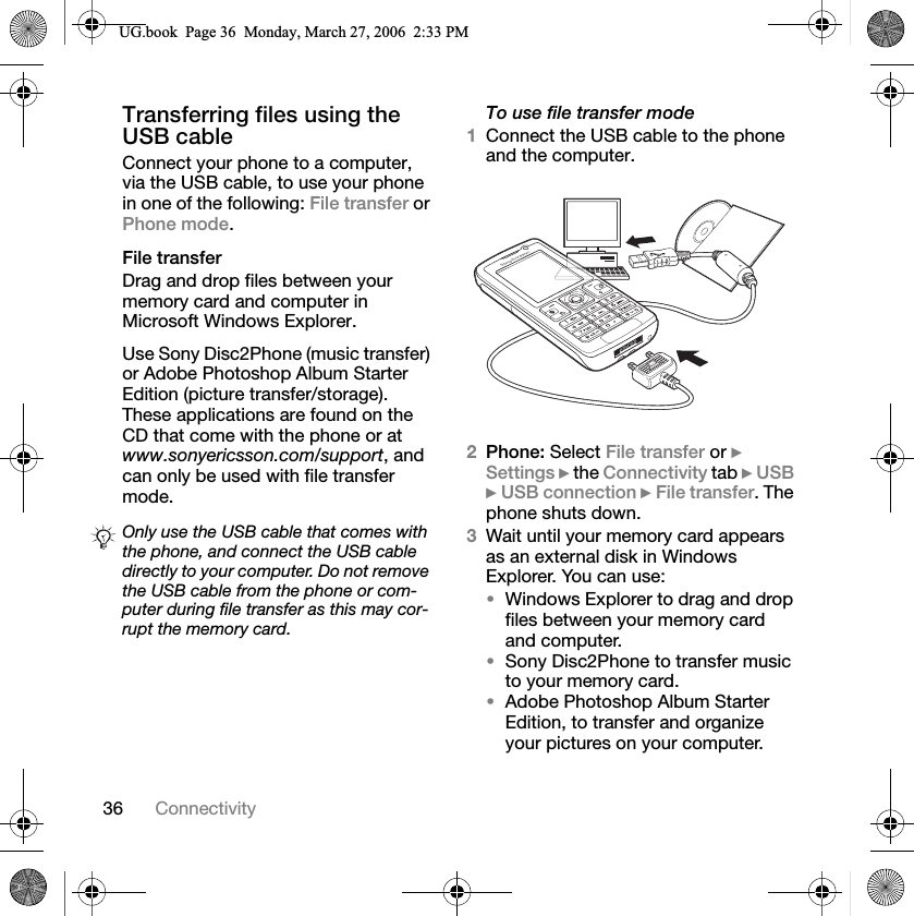 36 ConnectivityTransferring files using the USB cableConnect your phone to a computer, via the USB cable, to use your phone in one of the following: File transfer or Phone mode.File transferDrag and drop files between your memory card and computer in Microsoft Windows Explorer.Use Sony Disc2Phone (music transfer) or Adobe Photoshop Album Starter Edition (picture transfer/storage). These applications are found on the CD that come with the phone or at www.sonyericsson.com/support, and can only be used with file transfer mode.To use file transfer mode1Connect the USB cable to the phone and the computer.2Phone: Select File transfer or }Settings } the Connectivity tab }USB}USB connection }File transfer. The phone shuts down.3Wait until your memory card appears as an external disk in Windows Explorer. You can use:Windows Explorer to drag and drop files between your memory card and computer.Sony Disc2Phone to transfer music to your memory card.Adobe Photoshop Album Starter Edition, to transfer and organize your pictures on your computer.Only use the USB cable that comes with the phone, and connect the USB cable directly to your computer. Do not remove the USB cable from the phone or com-puter during file transfer as this may cor-rupt the memory card.8*ERRN3DJH0RQGD\0DUFK30