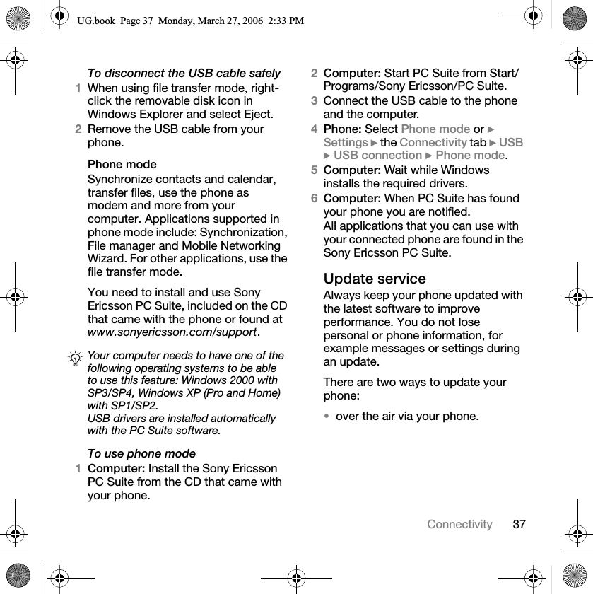 37ConnectivityTo disconnect the USB cable safely1When using file transfer mode, right-click the removable disk icon in Windows Explorer and select Eject.2Remove the USB cable from your phone.Phone modeSynchronize contacts and calendar, transfer files, use the phone as modem and more from your computer. Applications supported in phone mode include: Synchronization, File manager and Mobile Networking Wizard. For other applications, use the file transfer mode.You need to install and use Sony Ericsson PC Suite, included on the CD that came with the phone or found at www.sonyericsson.com/support.To use phone mode1Computer: Install the Sony Ericsson PC Suite from the CD that came with your phone.2Computer: Start PC Suite from Start/Programs/Sony Ericsson/PC Suite.3Connect the USB cable to the phone and the computer.4Phone: Select Phone mode or }Settings } the Connectivity tab }USB}USB connection }Phone mode.5Computer: Wait while Windows installs the required drivers.6Computer: When PC Suite has found your phone you are notified.All applications that you can use with your connected phone are found in the Sony Ericsson PC Suite.Update serviceAlways keep your phone updated with the latest software to improve performance. You do not lose personal or phone information, for example messages or settings during an update.There are two ways to update your phone:over the air via your phone.Your computer needs to have one of the following operating systems to be able to use this feature: Windows 2000 with SP3/SP4, Windows XP (Pro and Home) with SP1/SP2.USB drivers are installed automaticallywith the PC Suite software.8*ERRN3DJH0RQGD\0DUFK30
