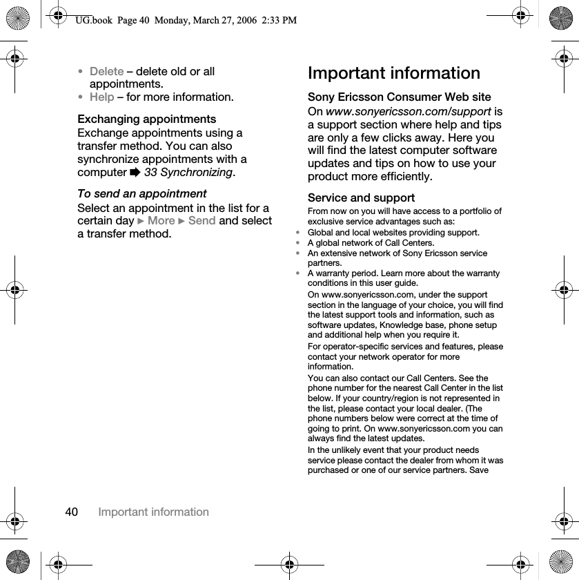 40 Important informationDelete – delete old or all appointments.Help – for more information.Exchanging appointmentsExchange appointments using a transfer method. You can also synchronize appointments with a computer %33 Synchronizing.To send an appointmentSelect an appointment in the list for a certain day }More }Send and select a transfer method.Important informationSony Ericsson Consumer Web siteOn www.sonyericsson.com/support is a support section where help and tips are only a few clicks away. Here you will find the latest computer software updates and tips on how to use your product more efficiently.Service and supportFrom now on you will have access to a portfolio of exclusive service advantages such as:•Global and local websites providing support.•A global network of Call Centers.•An extensive network of Sony Ericsson service partners.•A warranty period. Learn more about the warranty conditions in this user guide.On www.sonyericsson.com, under the support section in the language of your choice, you will find the latest support tools and information, such as software updates, Knowledge base, phone setup and additional help when you require it.For operator-specific services and features, please contact your network operator for more information.You can also contact our Call Centers. See the phone number for the nearest Call Center in the list below. If your country/region is not represented in the list, please contact your local dealer. (The phone numbers below were correct at the time of going to print. On www.sonyericsson.com you can always find the latest updates.In the unlikely event that your product needs service please contact the dealer from whom it was purchased or one of our service partners. Save 8*ERRN3DJH0RQGD\0DUFK30