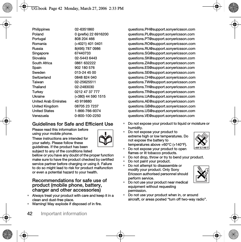42 Important informationPhilippines 02-6351860 questions.PH@support.sonyericsson.comPoland 0 (prefix) 22 6916200 questions.PL@support.sonyericsson.comPortugal 808 204 466 questions.PT@support.sonyericsson.comRomania (+4021) 401 0401 questions.RO@support.sonyericsson.comRussia 8(495) 787 0986 questions.RU@support.sonyericsson.comSingapore 67440733 questions.SG@support.sonyericsson.comSlovakia 02-5443 6443 questions.SK@support.sonyericsson.comSouth Africa 0861 632222 questions.ZA@support.sonyericsson.comSpain 902 180 576 questions.ES@support.sonyericsson.comSweden 013-24 45 00 questions.SE@support.sonyericsson.comSwitzerland 0848 824 040 questions.CH@support.sonyericsson.comTaiwan 02-25625511 questions.TW@support.sonyericsson.comThailand 02-2483030 questions.TH@support.sonyericsson.comTurkey 0212 47 37 777 questions.TR@support.sonyericsson.comUkraine (+380) 44 590 1515 questions.UA@support.sonyericsson.comUnited Arab Emirates 43 919880 questions.AE@support.sonyericsson.comUnited Kingdom 08705 23 7237 questions.GB@support.sonyericsson.comUnited States 1-866-766-9374 questions.US@support.sonyericsson.comVenezuela 0-800-100-2250 questions.VE@support.sonyericsson.comGuidelines for Safe and Efficient UsePlease read this information before using your mobile phone.These instructions are intended for your safety. Please follow these guidelines. If the product has been subject to any of the conditions listed bellow or you have any doubt of the proper function make sure to have the product checked by certified service partner before charging or using it. Failure to do so might lead to risk for product malfunction or even a potential hazard to your health.Recommendations for safe use of product (mobile phone, battery, charger and other accessories)•Always treat your product with care and keep it in a clean and dust-free place.•Warning! May explode if disposed of in fire.•Do not expose your product to liquid or moisture or humidity.•Do not expose your product to extreme high or low temperatures. Do not expose the battery to temperatures above +60°C (+140°F).•Do not expose your product to open flames or lit tobacco products. •Do not drop, throw or try to bend your product.•Do not paint your product.•Do not attempt to disassemble or modify your product. Only Sony Ericsson authorised personnel should perform service.•Do not use your product near medical equipment without requesting permission.•Do not use your product when in, or around aircraft, or areas posted “turn off two-way radio”.8*ERRN3DJH0RQGD\0DUFK30