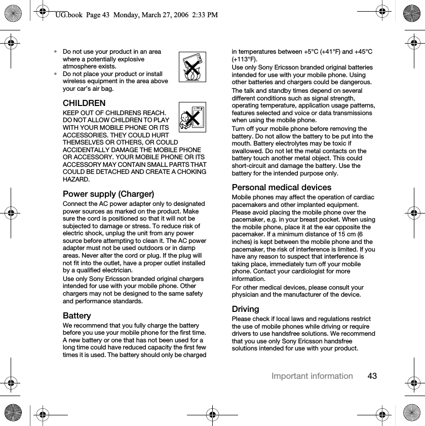 43Important information•Do not use your product in an area where a potentially explosive atmosphere exists.•Do not place your product or install wireless equipment in the area above your car’s air bag.CHILDRENKEEP OUT OF CHILDRENS REACH. DO NOT ALLOW CHILDREN TO PLAY WITH YOUR MOBILE PHONE OR ITS ACCESSORIES. THEY COULD HURT THEMSELVES OR OTHERS, OR COULD ACCIDENTALLY DAMAGE THE MOBILE PHONE OR ACCESSORY. YOUR MOBILE PHONE OR ITS ACCESSORY MAY CONTAIN SMALL PARTS THAT COULD BE DETACHED AND CREATE A CHOKING HAZARD.Power supply (Charger)Connect the AC power adapter only to designated power sources as marked on the product. Make sure the cord is positioned so that it will not be subjected to damage or stress. To reduce risk of electric shock, unplug the unit from any power source before attempting to clean it. The AC power adapter must not be used outdoors or in damp areas. Never alter the cord or plug. If the plug will not fit into the outlet, have a proper outlet installed by a qualified electrician.Use only Sony Ericsson branded original chargers intended for use with your mobile phone. Other chargers may not be designed to the same safety and performance standards.BatteryWe recommend that you fully charge the battery before you use your mobile phone for the first time. A new battery or one that has not been used for a long time could have reduced capacity the first few times it is used. The battery should only be charged in temperatures between +5°C (+41°F) and +45°C (+113°F).Use only Sony Ericsson branded original batteries intended for use with your mobile phone. Using other batteries and chargers could be dangerous.The talk and standby times depend on several different conditions such as signal strength, operating temperature, application usage patterns, features selected and voice or data transmissions when using the mobile phone.Turn off your mobile phone before removing the battery. Do not allow the battery to be put into the mouth. Battery electrolytes may be toxic if swallowed. Do not let the metal contacts on the battery touch another metal object. This could short-circuit and damage the battery. Use the battery for the intended purpose only.Personal medical devicesMobile phones may affect the operation of cardiac pacemakers and other implanted equipment. Please avoid placing the mobile phone over the pacemaker, e.g. in your breast pocket. When using the mobile phone, place it at the ear opposite the pacemaker. If a minimum distance of 15 cm (6 inches) is kept between the mobile phone and the pacemaker, the risk of interference is limited. If you have any reason to suspect that interference is taking place, immediately turn off your mobile phone. Contact your cardiologist for more information.For other medical devices, please consult your physician and the manufacturer of the device.DrivingPlease check if local laws and regulations restrict the use of mobile phones while driving or require drivers to use handsfree solutions. We recommend that you use only Sony Ericsson handsfree solutions intended for use with your product.8*ERRN3DJH0RQGD\0DUFK30