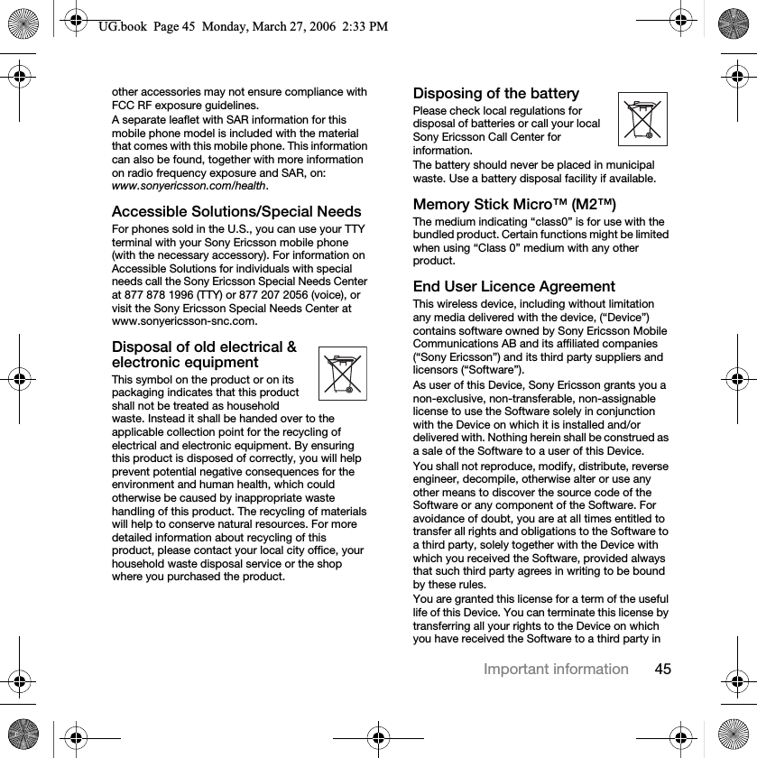 45Important informationother accessories may not ensure compliance with FCC RF exposure guidelines.A separate leaflet with SAR information for this mobile phone model is included with the material that comes with this mobile phone. This information can also be found, together with more information on radio frequency exposure and SAR, on: www.sonyericsson.com/health.Accessible Solutions/Special NeedsFor phones sold in the U.S., you can use your TTY terminal with your Sony Ericsson mobile phone (with the necessary accessory). For information on Accessible Solutions for individuals with special needs call the Sony Ericsson Special Needs Center at 877 878 1996 (TTY) or 877 207 2056 (voice), or visit the Sony Ericsson Special Needs Center at www.sonyericsson-snc.com.Disposal of old electrical &amp; electronic equipmentThis symbol on the product or on its packaging indicates that this product shall not be treated as household waste. Instead it shall be handed over to the applicable collection point for the recycling of electrical and electronic equipment. By ensuring this product is disposed of correctly, you will help prevent potential negative consequences for the environment and human health, which could otherwise be caused by inappropriate waste handling of this product. The recycling of materials will help to conserve natural resources. For more detailed information about recycling of this product, please contact your local city office, your household waste disposal service or the shop where you purchased the product.Disposing of the batteryPlease check local regulations for disposal of batteries or call your local Sony Ericsson Call Center for information.The battery should never be placed in municipal waste. Use a battery disposal facility if available.Memory Stick Micro™ (M2™)The medium indicating “class0” is for use with the bundled product. Certain functions might be limited when using “Class 0” medium with any other product.End User Licence AgreementThis wireless device, including without limitation any media delivered with the device, (“Device”) contains software owned by Sony Ericsson Mobile Communications AB and its affiliated companies (“Sony Ericsson”) and its third party suppliers and licensors (“Software”).As user of this Device, Sony Ericsson grants you a non-exclusive, non-transferable, non-assignable license to use the Software solely in conjunction with the Device on which it is installed and/or delivered with. Nothing herein shall be construed as a sale of the Software to a user of this Device.You shall not reproduce, modify, distribute, reverse engineer, decompile, otherwise alter or use any other means to discover the source code of the Software or any component of the Software. For avoidance of doubt, you are at all times entitled to transfer all rights and obligations to the Software to a third party, solely together with the Device with which you received the Software, provided always that such third party agrees in writing to be bound by these rules.You are granted this license for a term of the useful life of this Device. You can terminate this license by transferring all your rights to the Device on which you have received the Software to a third party in 8*ERRN3DJH0RQGD\0DUFK30