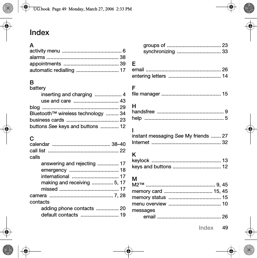 49IndexIndexAactivity menu  .......................................... 6alarms ................................................... 38appointments ....................................... 39automatic redialling .............................. 17Bbatteryinserting and charging  ................... 4use and care  ................................ 43blog ...................................................... 29Bluetooth™ wireless technology  ......... 34business cards  ..................................... 23buttons See keys and buttons  ............. 12Ccalendar ......................................... 38–40call list  .................................................. 22callsanswering and rejecting  ............... 17emergency ................................... 18international ................................. 17making and receiving  ............... 5, 17missed .......................................... 17camera ............................................. 7, 28contactsadding phone contacts  ................ 20default contacts  ........................... 19groups of ...................................... 23synchronizing ............................... 33Eemail ..................................................... 26entering letters  ..................................... 14Ffile manager .......................................... 15Hhandsfree ............................................... 9help ........................................................ 5Iinstant messaging See My friends  ....... 27Internet ................................................. 32Kkeylock ................................................. 13keys and buttons .................................. 12MM2™ ................................................. 9, 45memory card  .................................. 15, 45memory status  ..................................... 15menu overview  ..................................... 10messagesemail ............................................. 268*ERRN3DJH0RQGD\0DUFK30