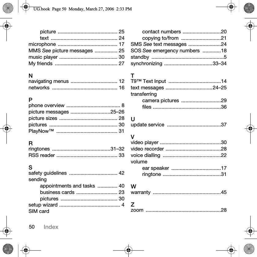50 Indexpicture .......................................... 25text ............................................... 24microphone .......................................... 17MMS See picture messages ................ 25music player ......................................... 30My friends  ............................................ 27Nnavigating menus ................................. 12networks .............................................. 16Pphone overview ...................................... 8picture messages ............................25–26picture sizes  ......................................... 28pictures ................................................ 30PlayNow™ ........................................... 31Rringtones .........................................31–32RSS reader ........................................... 33Ssafety guidelines  .................................. 42sendingappointments and tasks  .............. 40business cards ............................. 23pictures ........................................ 30setup wizard ........................................... 4SIM cardcontact numbers ...........................20copying to/from  ............................21SMS See text messages .......................24SOS See emergency numbers  .............18standby ...................................................5synchronizing ..................................33–34TT9™ Text Input  .....................................14text messages .................................24–25transferringcamera pictures  ............................29files ................................................36Uupdate service  ......................................37Vvideo player ...........................................30video recorder .......................................28voice dialling  .........................................22volumeear speaker  ...................................17ringtone .........................................31Wwarranty ................................................45Zzoom .....................................................288*ERRN3DJH0RQGD\0DUFK30