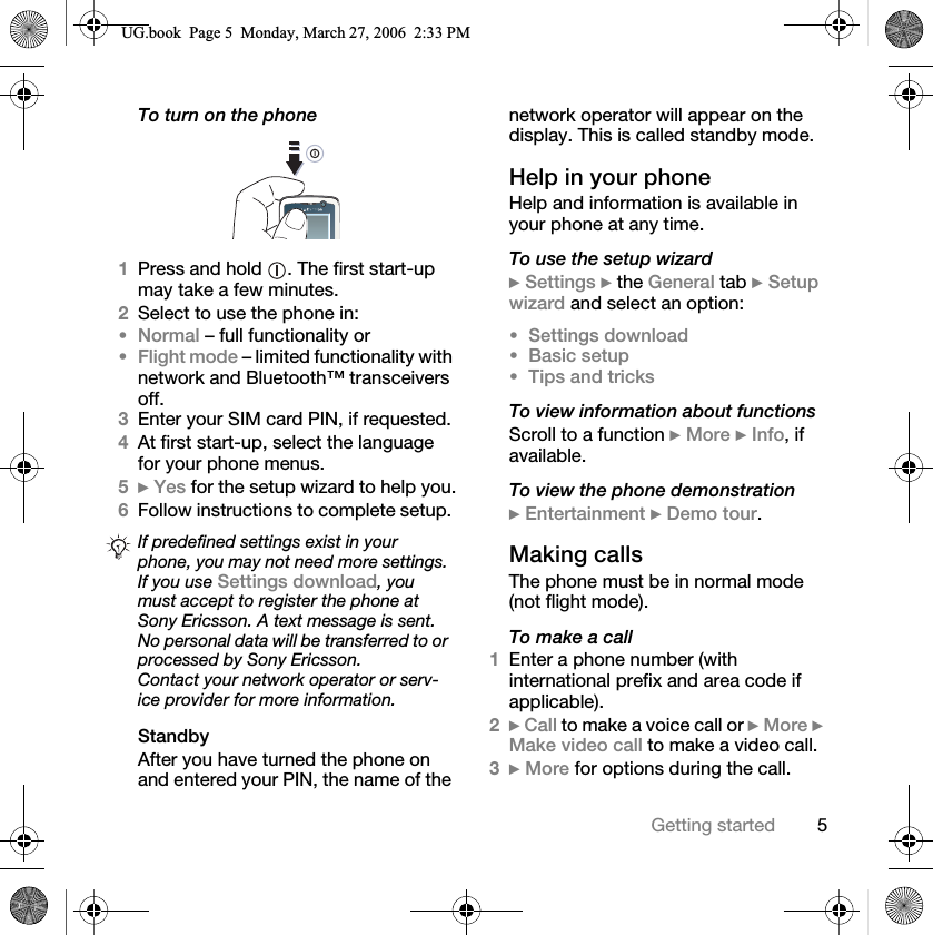 5Getting startedTo turn on the phone1Press and hold  . The first start-up may take a few minutes.2Select to use the phone in:Normal – full functionality orFlight mode – limited functionality with network and Bluetooth™ transceivers off.3Enter your SIM card PIN, if requested.4At first start-up, select the language for your phone menus.5}Yes for the setup wizard to help you.6Follow instructions to complete setup. StandbyAfter you have turned the phone on and entered your PIN, the name of the network operator will appear on the display. This is called standby mode.Help in your phoneHelp and information is available in your phone at any time.To use the setup wizard}Settings } the General tab }Setup wizard and select an option:Settings downloadBasic setupTips and tricksTo view information about functionsScroll to a function }More }Info, if available.To view the phone demonstration}Entertainment }Demo tour.Making callsThe phone must be in normal mode (not flight mode).To make a call1Enter a phone number (with international prefix and area code if applicable).2}Call to make a voice call or }More }Make video call to make a video call.3} More for options during the call.If predefined settings exist in your phone, you may not need more settings. If you use Settings download, you must accept to register the phone at Sony Ericsson. A text message is sent. No personal data will be transferred to or processed by Sony Ericsson.Contact your network operator or serv-ice provider for more information.8*ERRN3DJH0RQGD\0DUFK30
