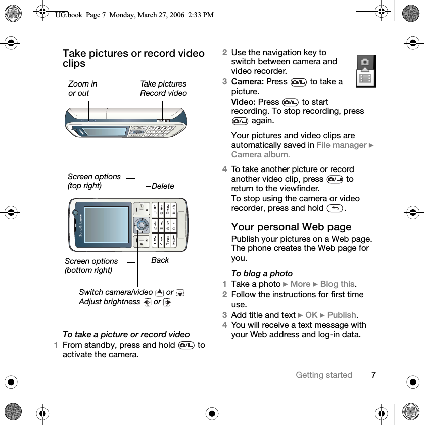7Getting startedTake pictures or record video clips To take a picture or record video1From standby, press and hold   to activate the camera.2Use the navigation key to switch between camera and video recorder.3Camera: Press   to take a picture.Video: Press   to start recording. To stop recording, press  again.Your pictures and video clips are automatically saved in File manager }Camera album.4To take another picture or record another video clip, press   to return to the viewfinder.To stop using the camera or video recorder, press and hold  .Your personal Web pagePublish your pictures on a Web page. The phone creates the Web page for you.To blog a photo1Take a photo }More }Blog this.2Follow the instructions for first time use.3Add title and text }OK }Publish.4You will receive a text message with your Web address and log-in data.Zoom inor outTake picturesRecord videoScreen options(top right)Screen options(bottom right)Switch camera/video   or Adjust brightness   or DeleteBack8*ERRN3DJH0RQGD\0DUFK30