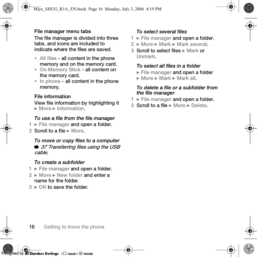 16 Getting to know the phoneFile manager menu tabs The file manager is divided into three tabs, and icons are included to indicate where the files are saved.•All files - all content in the phone memory and on the memory card.•On Memory Stick - all content on the memory card.•In phone - all content in the phone memory.File informationView file information by highlighting it } More } Information.To use a file from the file manager1} File manager and open a folder.2Scroll to a file } More.To move or copy files to a computer% 37 Transferring files using the USB cable.To create a subfolder1} File manager and open a folder.2} More } New folder and enter a name for the folder.3} OK to save the folder.To select several files1} File manager and open a folder.2} More } Mark } Mark several.3Scroll to select files } Mark or Unmark.To select all files in a folder} File manager and open a folder } More } Mark } Mark all.To delete a file or a subfolder from the file manager1} File manager and open a folder.2Scroll to a file } More } Delete.Miyu_SHUG_R1A_EN.book  Page 16  Monday, July 3, 2006  4:19 PMPPreflighted byreflighted byPreflighted by (                  )(                  )(                  )