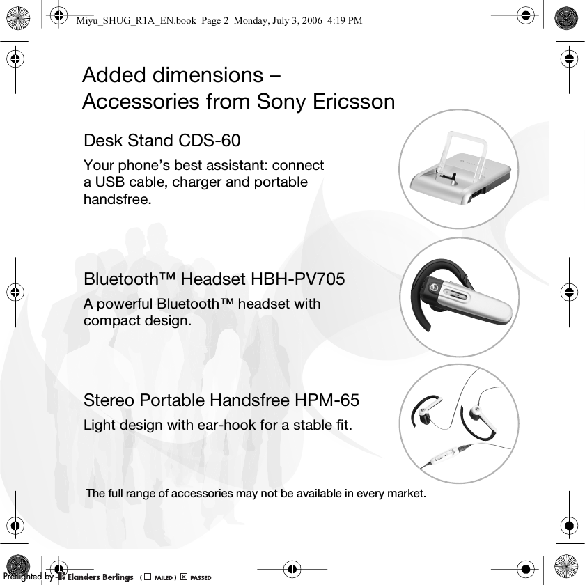 Added dimensions – Accessories from Sony EricssonDesk Stand CDS-60Your phone’s best assistant: connect a USB cable, charger and portable handsfree.Bluetooth™ Headset HBH-PV705A powerful Bluetooth™ headset with compact design.Stereo Portable Handsfree HPM-65Light design with ear-hook for a stable fit.The full range of accessories may not be available in every market.Miyu_SHUG_R1A_EN.book  Page 2  Monday, July 3, 2006  4:19 PMPPreflighted byreflighted byPreflighted by (                  )(                  )(                  )