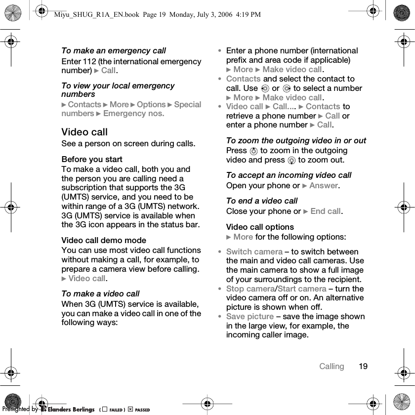 19CallingTo make an emergency callEnter 112 (the international emergency number) } Call.To view your local emergency numbers} Contacts } More } Options } Special numbers } Emergency nos.Video callSee a person on screen during calls.Before you startTo make a video call, both you and the person you are calling need a subscription that supports the 3G (UMTS) service, and you need to be within range of a 3G (UMTS) network. 3G (UMTS) service is available when the 3G icon appears in the status bar.Video call demo modeYou can use most video call functions without making a call, for example, to prepare a camera view before calling. } Video call.To make a video callWhen 3G (UMTS) service is available, you can make a video call in one of the following ways:•Enter a phone number (international prefix and area code if applicable) } More } Make video call.•Contacts and select the contact to call. Use   or   to select a number } More } Make video call.•Video call } Call.... } Contacts to retrieve a phone number } Call or enter a phone number } Call.To zoom the outgoing video in or outPress   to zoom in the outgoing video and press   to zoom out.To accept an incoming video callOpen your phone or } Answer.To end a video callClose your phone or } End call.Video call options} More for the following options:•Switch camera – to switch between the main and video call cameras. Use the main camera to show a full image of your surroundings to the recipient.•Stop camera/Start camera – turn the video camera off or on. An alternative picture is shown when off.•Save picture – save the image shown in the large view, for example, the incoming caller image.Miyu_SHUG_R1A_EN.book  Page 19  Monday, July 3, 2006  4:19 PMPPreflighted byreflighted byPreflighted by (                  )(                  )(                  )