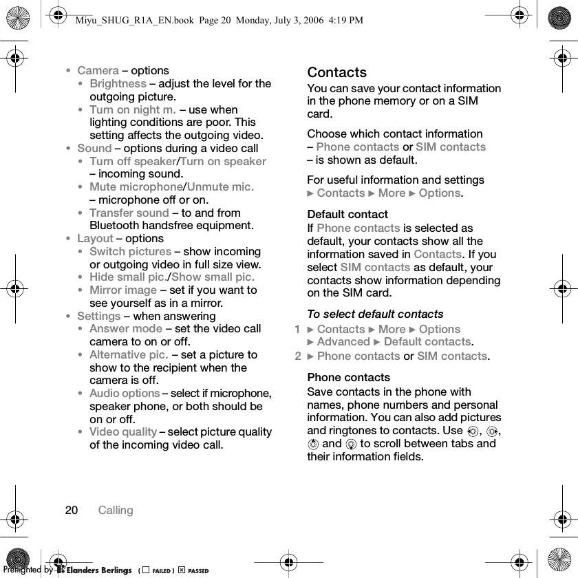 20 Calling•Camera – options•Brightness – adjust the level for the outgoing picture.•Turn on night m. – use when lighting conditions are poor. This setting affects the outgoing video.•Sound – options during a video call•Turn off speaker/Turn on speaker – incoming sound.•Mute microphone/Unmute mic. – microphone off or on.•Transfer sound – to and from Bluetooth handsfree equipment.•Layout – options•Switch pictures – show incoming or outgoing video in full size view.•Hide small pic./Show small pic.•Mirror image – set if you want to see yourself as in a mirror.•Settings – when answering•Answer mode – set the video call camera to on or off.•Alternative pic. – set a picture to show to the recipient when the camera is off.•Audio options – select if microphone, speaker phone, or both should be on or off.•Video quality – select picture quality of the incoming video call.ContactsYou can save your contact information in the phone memory or on a SIM card.Choose which contact information – Phone contacts or SIM contacts – is shown as default.For useful information and settings } Contacts } More } Options.Default contactIf Phone contacts is selected as default, your contacts show all the information saved in Contacts. If you select SIM contacts as default, your contacts show information depending on the SIM card.To select default contacts1} Contacts } More } Options } Advanced } Default contacts.2} Phone contacts or SIM contacts.Phone contactsSave contacts in the phone with names, phone numbers and personal information. You can also add pictures and ringtones to contacts. Use  ,  ,  and   to scroll between tabs and their information fields.Miyu_SHUG_R1A_EN.book  Page 20  Monday, July 3, 2006  4:19 PMPPreflighted byreflighted byPreflighted by (                  )(                  )(                  )