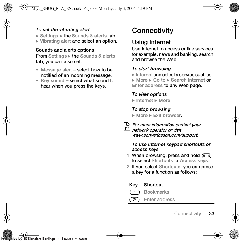 33ConnectivityTo set the vibrating alert} Settings } the Sounds &amp; alerts tab } Vibrating alert and select an option.Sounds and alerts optionsFrom Settings } the Sounds &amp; alerts tab, you can also set:•Message alert – select how to be notified of an incoming message.•Key sound – select what sound to hear when you press the keys.ConnectivityUsing InternetUse Internet to access online services for example, news and banking, search and browse the Web.To start browsing} Internet and select a service such as} More } Go to } Search Internet or Enter address to any Web page.To view options} Internet } More.To stop browsing} More } Exit browser. To use Internet keypad shortcuts or access keys1When browsing, press and hold   to select Shortcuts or Access keys.2If you select Shortcuts, you can press a key for a function as follows:For more information contact your network operator or visit www.sonyericsson.com/support.Key ShortcutBookmarksEnter addressMiyu_SHUG_R1A_EN.book  Page 33  Monday, July 3, 2006  4:19 PMPPreflighted byreflighted byPreflighted by (                  )(                  )(                  )