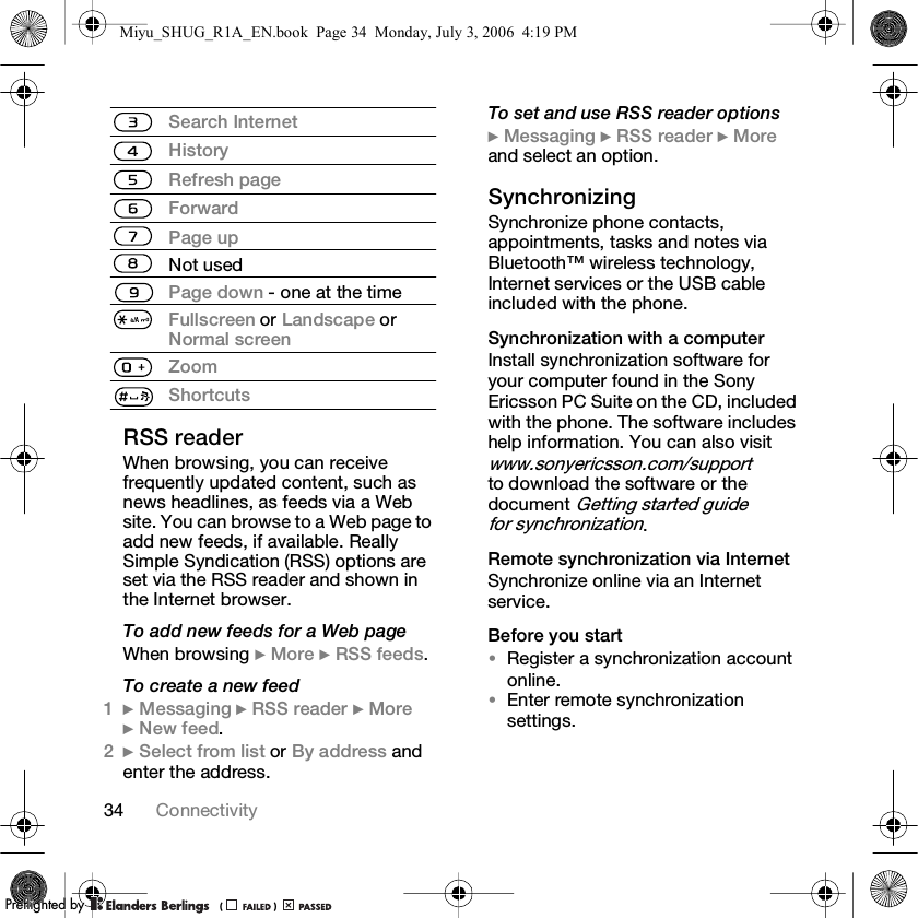 34 ConnectivityRSS readerWhen browsing, you can receive frequently updated content, such as news headlines, as feeds via a Web site. You can browse to a Web page to add new feeds, if available. Really Simple Syndication (RSS) options are set via the RSS reader and shown in the Internet browser.To add new feeds for a Web pageWhen browsing } More } RSS feeds.To create a new feed1} Messaging } RSS reader } More } New feed.2} Select from list or By address and enter the address.To set and use RSS reader options} Messaging } RSS reader } More and select an option.Synchronizing Synchronize phone contacts, appointments, tasks and notes via Bluetooth™ wireless technology, Internet services or the USB cable included with the phone.Synchronization with a computerInstall synchronization software for your computer found in the Sony Ericsson PC Suite on the CD, included with the phone. The software includes help information. You can also visit www.sonyericsson.com/support to download the software or the document Getting started guide for synchronization.Remote synchronization via InternetSynchronize online via an Internet service.Before you start•Register a synchronization account online.•Enter remote synchronization settings.Search InternetHistoryRefresh pageForwardPage upNot usedPage down - one at the timeFullscreen or Landscape or Normal screenZoomShortcutsMiyu_SHUG_R1A_EN.book  Page 34  Monday, July 3, 2006  4:19 PMPPreflighted byreflighted byPreflighted by (                  )(                  )(                  )