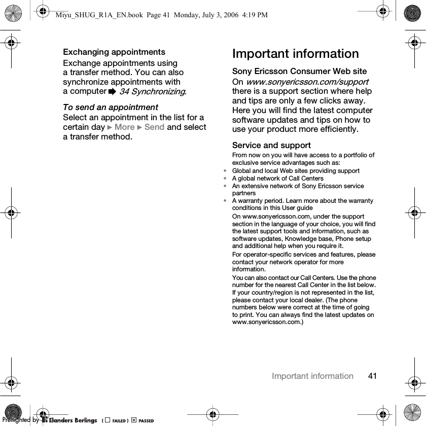 41Important informationExchanging appointmentsExchange appointments using a transfer method. You can also synchronize appointments with a computer % 34 Synchronizing.To send an appointmentSelect an appointment in the list for a certain day } More } Send and select a transfer method.Important informationSony Ericsson Consumer Web siteOn www.sonyericsson.com/support there is a support section where help and tips are only a few clicks away. Here you will find the latest computer software updates and tips on how to use your product more efficiently.Service and supportFrom now on you will have access to a portfolio of exclusive service advantages such as:•Global and local Web sites providing support•A global network of Call Centers•An extensive network of Sony Ericsson service partners•A warranty period. Learn more about the warranty conditions in this User guideOn www.sonyericsson.com, under the support section in the language of your choice, you will find the latest support tools and information, such as software updates, Knowledge base, Phone setup and additional help when you require it.For operator-specific services and features, please contact your network operator for more information.You can also contact our Call Centers. Use the phone number for the nearest Call Center in the list below. If your country/region is not represented in the list, please contact your local dealer. (The phone numbers below were correct at the time of going to print. You can always find the latest updates on www.sonyericsson.com.)Miyu_SHUG_R1A_EN.book  Page 41  Monday, July 3, 2006  4:19 PMPPreflighted byreflighted byPreflighted by (                  )(                  )(                  )