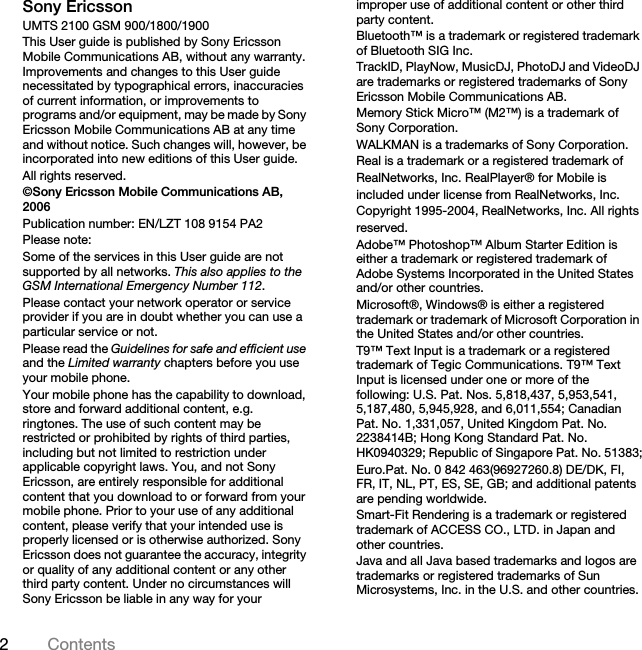 2ContentsSony EricssonUMTS 2100 GSM 900/1800/1900This User guide is published by Sony Ericsson Mobile Communications AB, without any warranty. Improvements and changes to this User guide necessitated by typographical errors, inaccuracies of current information, or improvements to programs and/or equipment, may be made by Sony Ericsson Mobile Communications AB at any time and without notice. Such changes will, however, be incorporated into new editions of this User guide.All rights reserved.©Sony Ericsson Mobile Communications AB, 2006Publication number: EN/LZT 108 9154 PA2Please note:Some of the services in this User guide are not supported by all networks. This also applies to the GSM International Emergency Number 112.Please contact your network operator or service provider if you are in doubt whether you can use a particular service or not.Please read the Guidelines for safe and efficient useand the Limited warranty chapters before you use your mobile phone.Your mobile phone has the capability to download, store and forward additional content, e.g. ringtones. The use of such content may be restricted or prohibited by rights of third parties, including but not limited to restriction under applicable copyright laws. You, and not Sony Ericsson, are entirely responsible for additional content that you download to or forward from your mobile phone. Prior to your use of any additional content, please verify that your intended use is properly licensed or is otherwise authorized. Sony Ericsson does not guarantee the accuracy, integrity or quality of any additional content or any other third party content. Under no circumstances will Sony Ericsson be liable in any way for your improper use of additional content or other third party content.Bluetooth™ is a trademark or registered trademark of Bluetooth SIG Inc.TrackID, PlayNow, MusicDJ, PhotoDJ and VideoDJ are trademarks or registered trademarks of Sony Ericsson Mobile Communications AB.Memory Stick Micro™ (M2™) is a trademark of Sony Corporation.WALKMAN is a trademarks of Sony Corporation.Real is a trademark or a registered trademark ofRealNetworks, Inc. RealPlayer® for Mobile isincluded under license from RealNetworks, Inc.Copyright 1995-2004, RealNetworks, Inc. All rightsreserved.Adobe™ Photoshop™ Album Starter Edition is either a trademark or registered trademark of Adobe Systems Incorporated in the United States and/or other countries.Microsoft®, Windows® is either a registered trademark or trademark of Microsoft Corporation in the United States and/or other countries.T9™ Text Input is a trademark or a registered trademark of Tegic Communications. T9™ Text Input is licensed under one or more of the following: U.S. Pat. Nos. 5,818,437, 5,953,541, 5,187,480, 5,945,928, and 6,011,554; Canadian Pat. No. 1,331,057, United Kingdom Pat. No. 2238414B; Hong Kong Standard Pat. No. HK0940329; Republic of Singapore Pat. No. 51383;Euro.Pat. No. 0 842 463(96927260.8) DE/DK, FI, FR, IT, NL, PT, ES, SE, GB; and additional patents are pending worldwide.Smart-Fit Rendering is a trademark or registered trademark of ACCESS CO., LTD. in Japan and other countries.Java and all Java based trademarks and logos are trademarks or registered trademarks of Sun Microsystems, Inc. in the U.S. and other countries.
