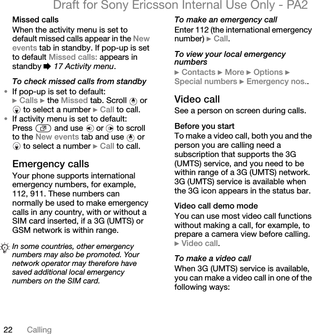 22 CallingDraft for Sony Ericsson Internal Use Only - PA2Missed callsWhen the activity menu is set to default missed calls appear in the Newevents tab in standby. If pop-up is set to default Missed calls: appears in standby %17 Activity menu.To check missed calls from standby•If pop-up is set to default:}Calls } the Missed tab. Scroll   or  to select a number }Call to call.•If activity menu is set to default:Press   and use   or   to scroll to the New events tab and use   or  to select a number }Call to call.Emergency callsYour phone supports international emergency numbers, for example, 112, 911. These numbers can normally be used to make emergency calls in any country, with or without a SIM card inserted, if a 3G (UMTS) or GSM network is within range.To make an emergency callEnter 112 (the international emergencynumber) }Call.To view your local emergency numbers}Contacts }More }Options }Special numbers }Emergency nos..Video callSee a person on screen during calls.Before you startTo make a video call, both you and the person you are calling need a subscription that supports the 3G (UMTS) service, and you need to be within range of a 3G (UMTS) network. 3G (UMTS) service is available when the 3G icon appears in the status bar.Video call demo modeYou can use most video call functions without making a call, for example, to prepare a camera view before calling. }Video call.To make a video callWhen 3G (UMTS) service is available, you can make a video call in one of the following ways:In some countries, other emergency numbers may also be promoted. Your network operator may therefore have saved additional local emergency numbers on the SIM card.