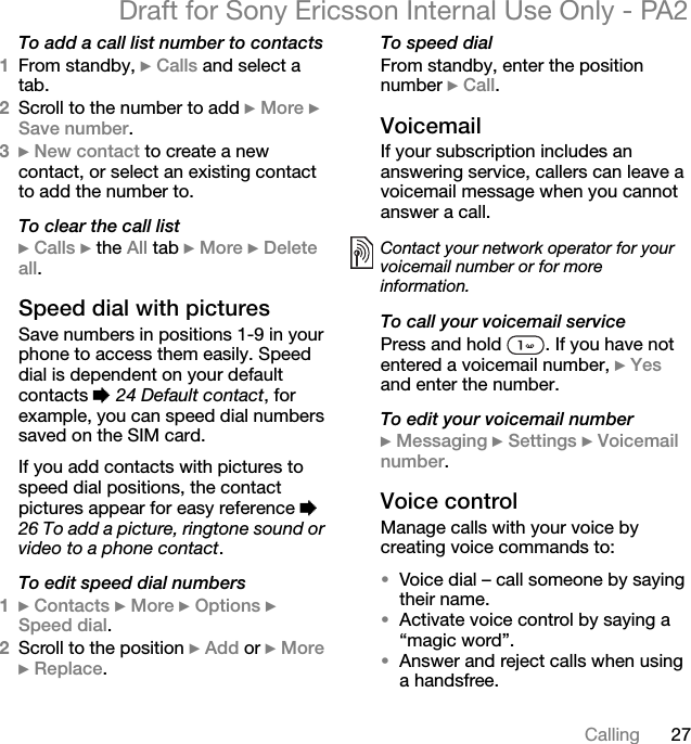 27CallingDraft for Sony Ericsson Internal Use Only - PA2To add a call list number to contacts1From standby, }Calls and select a tab.2Scroll to the number to add }More }Save number.3}New contact to create a new contact, or select an existing contact to add the number to.To clear the call list}Calls } the All tab }More }Delete all.Speed dial with picturesSave numbers in positions 1-9 in your phone to access them easily. Speed dial is dependent on your default contacts %24 Default contact, for example, you can speed dial numbers saved on the SIM card.If you add contacts with pictures to speed dial positions, the contact pictures appear for easy reference %26 To add a picture, ringtone sound or video to a phone contact.To edit speed dial numbers1}Contacts }More }Options }Speed dial.2Scroll to the position }Add or }More}Replace.To speed dialFrom standby, enter the position number }Call.VoicemailIf your subscription includes an answering service, callers can leave a voicemail message when you cannot answer a call.To call your voicemail servicePress and hold  . If you have not entered a voicemail number, }Yesand enter the number.To edit your voicemail number}Messaging }Settings }Voicemail number.Voice controlManage calls with your voice by creating voice commands to:•Voice dial – call someone by saying their name.•Activate voice control by saying a “magic word”.•Answer and reject calls when using a handsfree.Contact your network operator for your voicemail number or for more information.