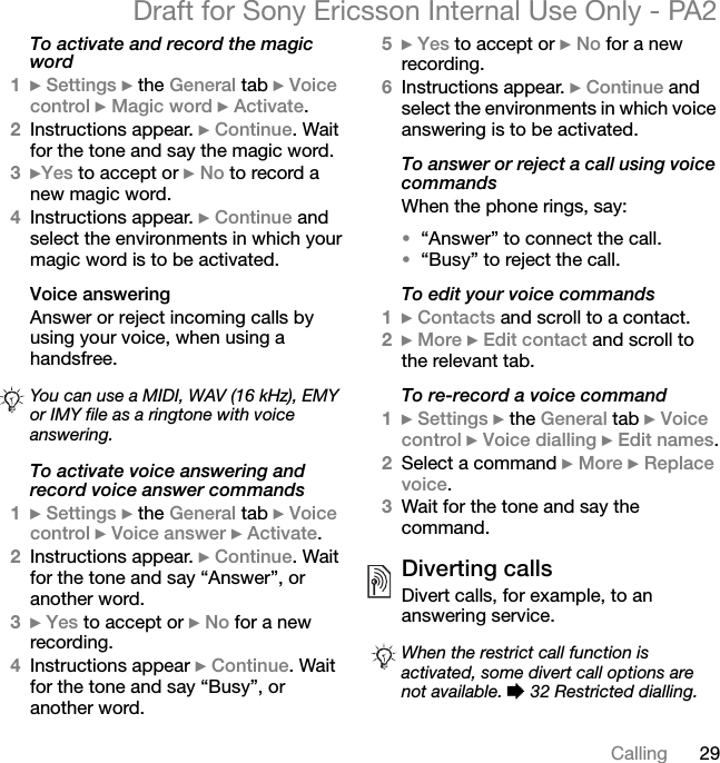 29CallingDraft for Sony Ericsson Internal Use Only - PA2To activate and record the magic word1}Settings } the General tab }Voice control }Magic word }Activate.2Instructions appear. }Continue. Wait for the tone and say the magic word.3}Yes to accept or }No to record a new magic word.4Instructions appear. }Continue and select the environments in which your magic word is to be activated.Voice answeringAnswer or reject incoming calls by using your voice, when using a handsfree.To activate voice answering and record voice answer commands1}Settings } the General tab }Voice control }Voice answer }Activate.2Instructions appear. }Continue. Wait for the tone and say “Answer”, or another word.3}Yes to accept or }No for a new recording.4Instructions appear }Continue. Wait for the tone and say “Busy”, or another word.5}Yes to accept or }No for a new recording.6Instructions appear. }Continue and select the environments in which voice answering is to be activated.To answer or reject a call using voice commandsWhen the phone rings, say:•“Answer” to connect the call.•“Busy” to reject the call.To edit your voice commands1}Contacts and scroll to a contact.2}More }Edit contact and scroll to the relevant tab.To re-record a voice command1}Settings } the General tab }Voice control }Voice dialling }Edit names.2Select a command }More }Replace voice.3Wait for the tone and say the command.Diverting callsDivert calls, for example, to an answering service.You can use a MIDI, WAV (16 kHz), EMY or IMY file as a ringtone with voice answering.When the restrict call function is activated, some divert call options are not available. % 32 Restricted dialling.