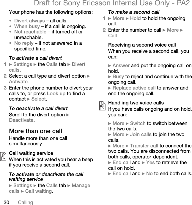 30 CallingDraft for Sony Ericsson Internal Use Only - PA2Your phone has the following options:•Divert always – all calls.•When busy – if a call is ongoing.•Not reachable – if turned off or unreachable.•No reply – if not answered in a specified time.To activate a call divert1}Settings } the Calls tab }Divert calls.2Select a call type and divert option }Activate.3Enter the phone number to divert your calls to, or press Look up to find a contact }Select.To deactivate a call divertScroll to the divert option }Deactivate.More than one callHandle more than one call simultaneously.Call waiting serviceWhen this is activated you hear a beep if you receive a second call.To activate or deactivate the call waiting service}Settings } the Calls tab }Manage calls }Call waiting.To make a second call1}More }Hold to hold the ongoing call.2Enter the number to call }More }Call.Receiving a second voice callWhen you receive a second call, you can:}Answer and put the ongoing call on hold.}Busy to reject and continue with the ongoing call.}Replace active call to answer and end the ongoing call.Handling two voice callsIf you have calls ongoing and on hold, you can:}More }Switch to switch between the two calls.}More }Join calls to join the two calls.}More }Transfer call to connect the two calls. You are disconnected from both calls, operator-dependent.}End call and }Yes to retrieve the call on hold.}End call and }No to end both calls.