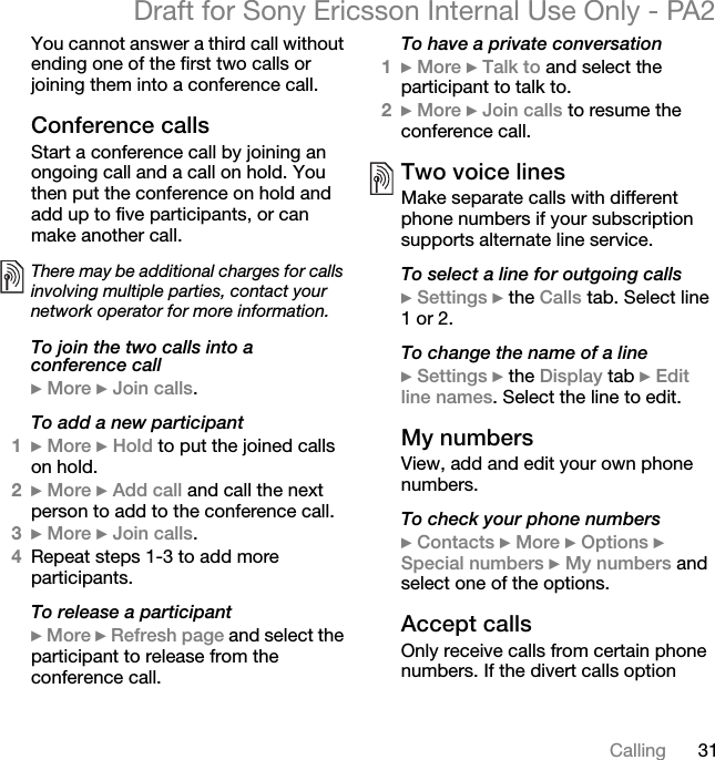 31CallingDraft for Sony Ericsson Internal Use Only - PA2You cannot answer a third call without ending one of the first two calls or joining them into a conference call.Conference callsStart a conference call by joining an ongoing call and a call on hold. You then put the conference on hold and add up to five participants, or can make another call.To join the two calls into a conference call}More }Join calls.To add a new participant1}More }Hold to put the joined calls on hold.2}More }Add call and call the next person to add to the conference call.3}More }Join calls.4Repeat steps 1-3 to add more participants.To release a participant}More }Refresh page and select the participant to release from the conference call.To have a private conversation1}More }Talk to and select the participant to talk to.2}More }Join calls to resume the conference call.Two voice linesMake separate calls with different phone numbers if your subscription supports alternate line service.To select a line for outgoing calls}Settings } the Calls tab. Select line 1 or 2.To change the name of a line}Settings } the Display tab }Editline names. Select the line to edit.My numbersView, add and edit your own phone numbers.To check your phone numbers}Contacts }More }Options }Special numbers }My numbers and select one of the options.Accept callsOnly receive calls from certain phone numbers. If the divert calls option There may be additional charges for calls involving multiple parties, contact your network operator for more information.