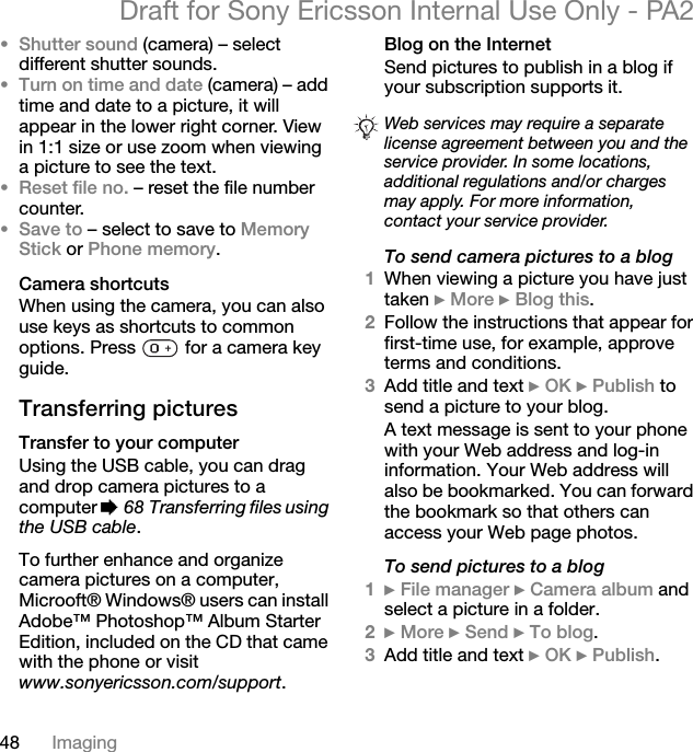 48 ImagingDraft for Sony Ericsson Internal Use Only - PA2•Shutter sound (camera) – select different shutter sounds.•Turn on time and date (camera) – add time and date to a picture, it will appear in the lower right corner. View in 1:1 size or use zoom when viewing a picture to see the text.•Reset file no. – reset the file number counter.•Save to – select to save to Memory Stick or Phone memory.Camera shortcutsWhen using the camera, you can also use keys as shortcuts to common options. Press   for a camera key guide.Transferring picturesTransfer to your computerUsing the USB cable, you can drag and drop camera pictures to a computer %68 Transferring files using the USB cable.To further enhance and organize camera pictures on a computer, Microoft® Windows® users can install Adobe™ Photoshop™ Album Starter Edition, included on the CD that came with the phone or visit www.sonyericsson.com/support.Blog on the InternetSend pictures to publish in a blog if your subscription supports it.To send camera pictures to a blog1When viewing a picture you have just taken }More }Blog this.2Follow the instructions that appear for first-time use, for example, approve terms and conditions.3Add title and text }OK }Publish to send a picture to your blog.A text message is sent to your phone with your Web address and log-in information. Your Web address will also be bookmarked. You can forward the bookmark so that others can access your Web page photos.To send pictures to a blog1}File manager }Camera album and select a picture in a folder.2}More }Send }To blog.3Add title and text }OK }Publish.Web services may require a separate license agreement between you and the service provider. In some locations, additional regulations and/or charges may apply. For more information, contact your service provider.