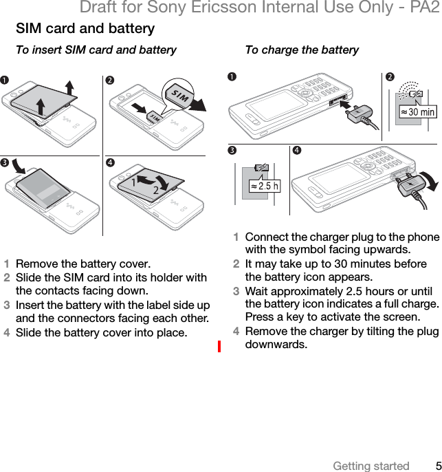 5Getting startedDraft for Sony Ericsson Internal Use Only - PA2SIM card and batteryTo insert SIM card and battery1Remove the battery cover.2Slide the SIM card into its holder with the contacts facing down.3Insert the battery with the label side up and the connectors facing each other.4Slide the battery cover into place.To charge the battery1Connect the charger plug to the phone with the symbol facing upwards.2It may take up to 30 minutes before the battery icon appears.3Wait approximately 2.5 hours or until the battery icon indicates a full charge. Press a key to activate the screen.4Remove the charger by tilting the plug downwards.