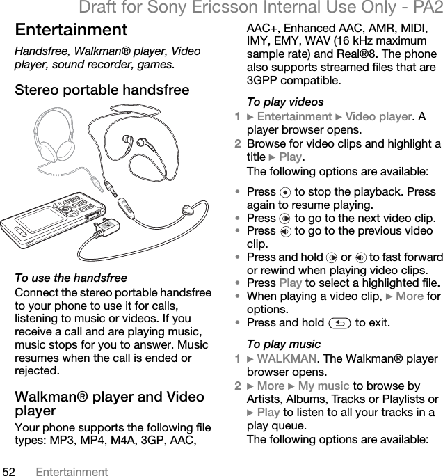 52 EntertainmentDraft for Sony Ericsson Internal Use Only - PA2EntertainmentHandsfree, Walkman® player, Video player, sound recorder, games.Stereo portable handsfreeTo use the handsfreeConnect the stereo portable handsfree to your phone to use it for calls, listening to music or videos. If you receive a call and are playing music, music stops for you to answer. Music resumes when the call is ended or rejected.Walkman® player and Video playerYour phone supports the following file types: MP3, MP4, M4A, 3GP, AAC, AAC+, Enhanced AAC, AMR, MIDI, IMY, EMY, WAV (16 kHz maximum sample rate) and Real®8. The phone also supports streamed files that are 3GPP compatible.To play videos1}Entertainment }Video player. A player browser opens.2Browse for video clips and highlight a title }Play.The following options are available:•Press   to stop the playback. Press again to resume playing.•Press   to go to the next video clip.•Press   to go to the previous video clip.•Press and hold   or   to fast forward or rewind when playing video clips.•Press Play to select a highlighted file.•When playing a video clip, }More for options.•Press and hold   to exit.To play music1}WALKMAN. The Walkman® player browser opens.2}More }My music to browse by Artists, Albums, Tracks or Playlists or }Play to listen to all your tracks in a play queue.The following options are available: