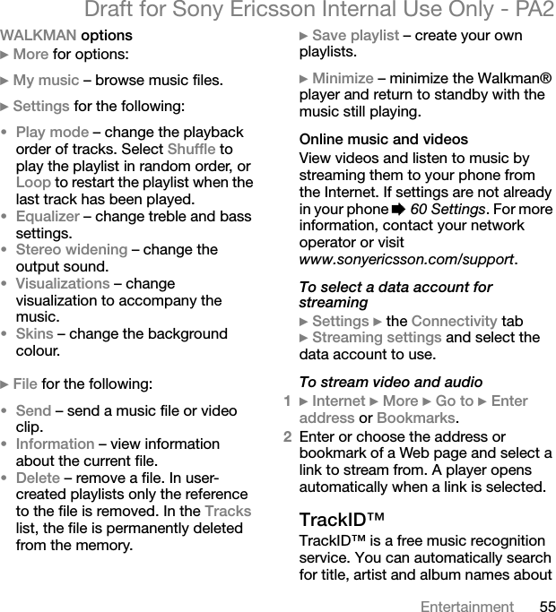 55EntertainmentDraft for Sony Ericsson Internal Use Only - PA2WALKMAN options}More for options:}My music – browse music files.}Settings for the following:•Play mode – change the playback order of tracks. Select Shuffle to play the playlist in random order, or Loop to restart the playlist when the last track has been played.•Equalizer – change treble and bass settings.•Stereo widening – change the output sound.•Visualizations – change visualization to accompany the music.•Skins – change the background colour.}File for the following:•Send – send a music file or video clip.•Information – view information about the current file.•Delete – remove a file. In user-created playlists only the reference to the file is removed. In the Trackslist, the file is permanently deleted from the memory.}Save playlist – create your own playlists.}Minimize – minimize the Walkman® player and return to standby with the music still playing.Online music and videosView videos and listen to music by streaming them to your phone from the Internet. If settings are not already in your phone %60 Settings. For more information, contact your network operator or visit www.sonyericsson.com/support.To select a data account for streaming}Settings }the Connectivity tab }Streaming settings and select the data account to use.To stream video and audio1}Internet }More }Go to }Enteraddress or Bookmarks.2Enter or choose the address or bookmark of a Web page and select a link to stream from. A player opens automatically when a link is selected.TrackID™TrackID™ is a free music recognition service. You can automatically search for title, artist and album names about 