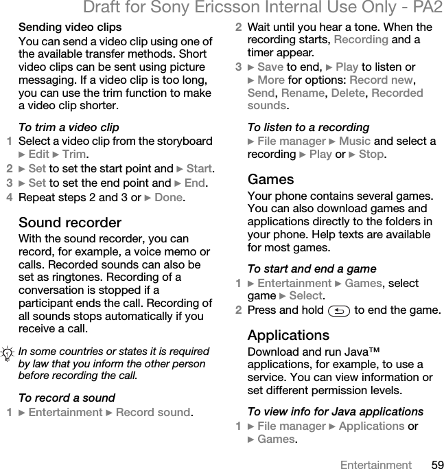 59EntertainmentDraft for Sony Ericsson Internal Use Only - PA2Sending video clipsYou can send a video clip using one of the available transfer methods. Short video clips can be sent using picture messaging. If a video clip is too long, you can use the trim function to make a video clip shorter.To trim a video clip1Select a video clip from the storyboard }Edit }Trim.2}Set to set the start point and }Start.3}Set to set the end point and }End.4Repeat steps 2 and 3 or }Done.Sound recorderWith the sound recorder, you can record, for example, a voice memo or calls. Recorded sounds can also be set as ringtones. Recording of a conversation is stopped if a participant ends the call. Recording of all sounds stops automatically if you receive a call.To record a sound1}Entertainment }Record sound.2Wait until you hear a tone. When the recording starts, Recording and a timer appear.3}Save to end, }Play to listen or }More for options: Record new,Send,Rename,Delete,Recorded sounds.To listen to a recording}File manager }Music and select a recording }Play or }Stop.GamesYour phone contains several games. You can also download games and applications directly to the folders in your phone. Help texts are available for most games.To start and end a game1}Entertainment }Games, select game }Select.2Press and hold   to end the game.ApplicationsDownload and run Java™ applications, for example, to use a service. You can view information or set different permission levels.To view info for Java applications1}File manager }Applications or }Games.In some countries or states it is required by law that you inform the other person before recording the call.