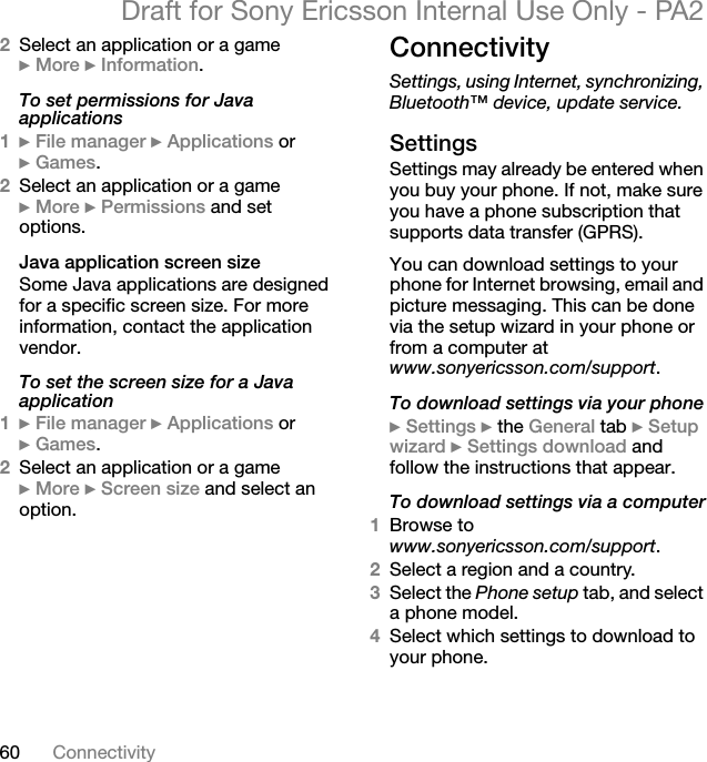 60 ConnectivityDraft for Sony Ericsson Internal Use Only - PA22Select an application or a game }More }Information.To set permissions for Java applications1}File manager }Applications or }Games.2Select an application or a game }More }Permissions and set options.Java application screen sizeSome Java applications are designed for a specific screen size. For more information, contact the application vendor.To set the screen size for a Java application1}File manager }Applications or }Games.2Select an application or a game }More }Screen size and select an option.ConnectivitySettings, using Internet, synchronizing, Bluetooth™ device, update service.SettingsSettings may already be entered when you buy your phone. If not, make sure you have a phone subscription that supports data transfer (GPRS).You can download settings to your phone for Internet browsing, email and picture messaging. This can be done via the setup wizard in your phone or from a computer at www.sonyericsson.com/support.To download settings via your phone}Settings }the General tab }Setup wizard }Settings download and follow the instructions that appear.To download settings via a computer1Browse to www.sonyericsson.com/support.2Select a region and a country.3Select the Phone setup tab, and select a phone model.4Select which settings to download to your phone.