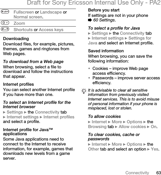 63ConnectivityDraft for Sony Ericsson Internal Use Only - PA2DownloadingDownload files, for example, pictures, themes, games and ringtones from Web pages.To download from a Web pageWhen browsing, select a file to download and follow the instructions that appear.Internet profilesYou can select another Internet profile if you have more than one.To select an Internet profile for the Internet browser}Settings }the Connectivity tab }Internet settings }Internet profilesand select a profile.Internet profile for Java™ applicationsSome Java applications need to connect to the Internet to receive information, for example, games that downloads new levels from a game server.Before you startIf settings are not in your phone %60 Settings.To select a profile for Java}Settings }the Connectivity tab }Internet settings }Settings for Java and select an Internet profile.Saved informationWhen browsing, you can save the following information:•Cookies – improve Web page access efficiency.•Passwords – improve server access efficiency.To allow cookies}Internet }More }Options }the Browsing tab }Allow cookies }On.To clear cookies, cache or passwords}Internet }More }Options }the Other tab and select an option }Yes.Fullscreen or Landscape or Normal screen.ZoomShortcuts or Access keysIt is advisable to clear all sensitive information from previously visited Internet services. This is to avoid misuse of personal information if your phone is misplaced, lost or stolen.