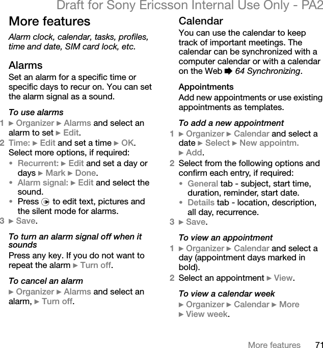 71More featuresDraft for Sony Ericsson Internal Use Only - PA2More featuresAlarm clock, calendar, tasks, profiles, time and date, SIM card lock, etc.AlarmsSet an alarm for a specific time or specific days to recur on. You can set the alarm signal as a sound.To use alarms1}Organizer }Alarms and select an alarm to set }Edit.2Time: }Edit and set a time }OK.Select more options, if required:•Recurrent: }Edit and set a day or days }Mark }Done.•Alarm signal: }Edit and select the sound.•Press   to edit text, pictures and the silent mode for alarms.3}Save.To turn an alarm signal off when it soundsPress any key. If you do not want to repeat the alarm }Turn off.To cancel an alarm}Organizer }Alarms and select an alarm, }Turn off.CalendarYou can use the calendar to keep track of important meetings. The calendar can be synchronized with a computer calendar or with a calendar on the Web %64 Synchronizing.AppointmentsAdd new appointments or use existing appointments as templates.To add a new appointment1}Organizer }Calendar and select a date }Select }New appointm.}Add.2Select from the following options and confirm each entry, if required:•General tab - subject, start time, duration, reminder, start date.•Details tab - location, description, all day, recurrence.3}Save.To view an appointment1}Organizer }Calendar and select a day (appointment days marked in bold).2Select an appointment }View.To view a calendar week}Organizer }Calendar }More}View week.