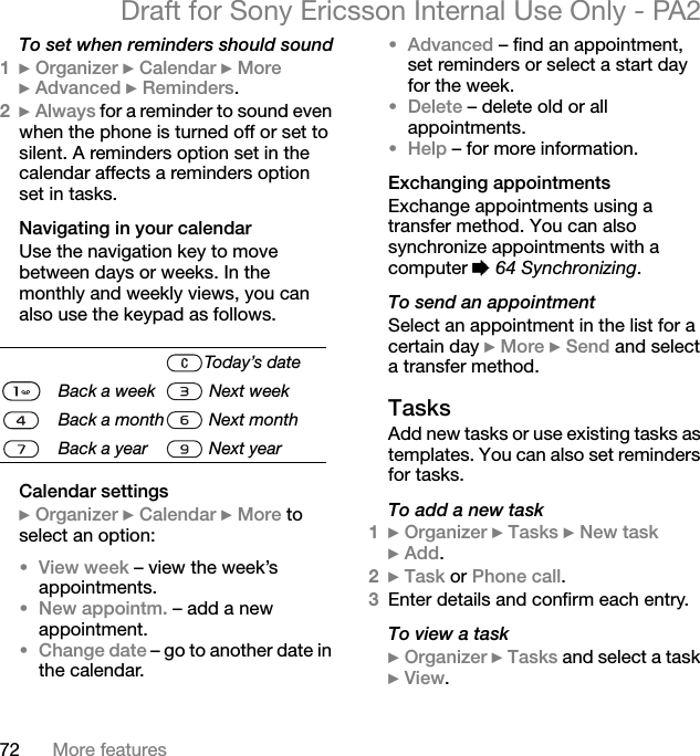 72 More featuresDraft for Sony Ericsson Internal Use Only - PA2To set when reminders should sound1}Organizer }Calendar }More}Advanced }Reminders.2}Always for a reminder to sound even when the phone is turned off or set to silent. A reminders option set in the calendar affects a reminders option set in tasks.Navigating in your calendarUse the navigation key to move between days or weeks. In the monthly and weekly views, you can also use the keypad as follows.Calendar settings}Organizer }Calendar }More to select an option:•View week – view the week’s appointments.•New appointm. – add a new appointment.•Change date – go to another date in the calendar.•Advanced – find an appointment, set reminders or select a start day for the week.•Delete – delete old or all appointments.•Help – for more information.Exchanging appointmentsExchange appointments using a transfer method. You can also synchronize appointments with a computer %64 Synchronizing.To send an appointmentSelect an appointment in the list for a certain day }More }Send and select a transfer method.TasksAdd new tasks or use existing tasks as templates. You can also set reminders for tasks.To add a new task1}Organizer }Tasks }New task}Add.2}Task or Phone call.3Enter details and confirm each entry.To view a task}Organizer }Tasks and select a task }View.Today’s dateBack a week  Next weekBack a month  Next monthBack a year  Next year