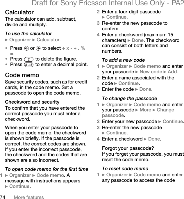 74 More featuresDraft for Sony Ericsson Internal Use Only - PA2CalculatorThe calculator can add, subtract, divide and multiply.To use the calculator}Organizer }Calculator.•Press   or   to select ÷x-+.%=.•Press   to delete the figure.•Press   to enter a decimal point.Code memoSave security codes, such as for credit cards, in the code memo. Set a passcode to open the code memo.Checkword and securityTo confirm that you have entered the correct passcode you must enter a checkword.When you enter your passcode to open the code memo, the checkword is shown briefly. If the passcode is correct, the correct codes are shown. If you enter the incorrect passcode, the checkword and the codes that are shown are also incorrect.To open code memo for the first time1}Organizer }Code memo. A message with instructions appears }Continue.2Enter a four-digit passcode }Continue.3Re-enter the new passcode to confirm.4Enter a checkword (maximum 15 characters) }Done. The checkword can consist of both letters and numbers.To add a new code1}Organizer }Code memo and enter your passcode }New code }Add.2Enter a name associated with the code }Continue.3Enter the code }Done.To change the passcode1}Organizer }Code memo and enter your passcode }More }Change passcode.2Enter your new passcode }Continue.3Re-enter the new passcode }Continue.4Enter a checkword }Done.Forgot your passcode?If you forget your passcode, you must reset the code memo.To reset code memo1}Organizer }Code memo and enter any passcode to access the code 