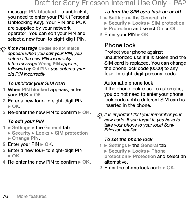 76 More featuresDraft for Sony Ericsson Internal Use Only - PA2message PIN blocked. To unblock it, you need to enter your PUK (Personal Unblocking Key). Your PIN and PUK are supplied by your network operator. You can edit your PIN and select a new four- to eight-digit PIN.To unblock your SIM card1When PIN blocked appears, enter your PUK }OK.2Enter a new four- to eight-digit PIN }OK.3Re-enter the new PIN to confirm }OK.To edit your PIN1}Settings }the General tab }Security }Locks }SIM protection}Change PIN.2Enter your PIN }OK.3Enter a new four- to eight-digit PIN }OK.4Re-enter the new PIN to confirm }OK.To turn the SIM card lock on or off1}Settings }the General tab }Security }Locks }SIM protection}Protection and select On or Off.2Enter your PIN }OK.Phone lockProtect your phone against unauthorized use if it is stolen and the SIM card is replaced. You can change the phone lock code (0000) to any four- to eight-digit personal code.Automatic phone lockIf the phone lock is set to automatic, you do not need to enter your phone lock code until a different SIM card is inserted in the phone.To set the phone lock1}Settings }the General tab }Security }Locks }Phone protection }Protection and select an alternative.2Enter the phone lock code }OK.If the message Codes do not matchappears when you edit your PIN, you entered the new PIN incorrectly.If the message Wrong PIN appears, followed by Old PIN:, you entered your old PIN incorrectly.It is important that you remember your new code. If you forget it, you have to take your phone to your local Sony Ericsson retailer.