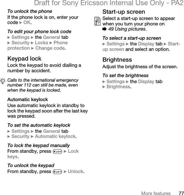 77More featuresDraft for Sony Ericsson Internal Use Only - PA2To unlock the phoneIf the phone lock is on, enter your code }OK.To edit your phone lock code}Settings }the General tab }Security }Locks }Phoneprotection }Change code.Keypad lockLock the keypad to avoid dialling a number by accident.Automatic keylockUse automatic keylock in standby to lock the keypad soon after the last key was pressed.To set the automatic keylock}Settings }the General tab }Security }Automatic keylock.To lock the keypad manuallyFrom standby, press  }Lock keys.To unlock the keypadFrom standby, press  }Unlock.Start-up screenSelect a start-up screen to appear when you turn your phone on %49 Using pictures.To select a start-up screen}Settings }the Display tab }Start-up screen and select an option.BrightnessAdjust the brightness of the screen.To set the brightness}Settings }the Display tab }Brightness.Calls to the international emergency number 112 can still be made, even when the keypad is locked.