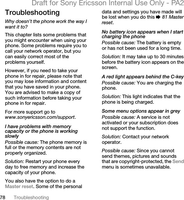 78 TroubleshootingDraft for Sony Ericsson Internal Use Only - PA2TroubleshootingWhy doesn’t the phone work the way I want it to?This chapter lists some problems that you might encounter when using your phone. Some problems require you to call your network operator, but you can easily correct most of the problems yourself.However, if you need to take your phone in for repair, please note that you may lose information and content that you have saved in your phone. You are advised to make a copy of such information before taking your phone in for repair. For more support go to www.sonyericsson.com/support.I have problems with memory capacity or the phone is working slowlyPossible cause: The phone memory is full or the memory contents are not properly organized.Solution: Restart your phone every day to free memory and increase the capacity of your phone.You also have the option to do a Master reset. Some of the personal data and settings you have made will be lost when you do this %81 Master reset.No battery icon appears when I start charging the phonePossible cause: The battery is empty or has not been used for a long time.Solution: It may take up to 30 minutes before the battery icon appears on the screen.A red light appears behind the C-keyPossible cause: You are charging the phone.Solution: This light indicates that the phone is being charged.Some menu options appear in greyPossible cause: A service is not activated or your subscription does not support the function.Solution: Contact your network operator.Possible cause: Since you cannot send themes, pictures and sounds that are copyright-protected, the Sendmenu is sometimes unavailable.