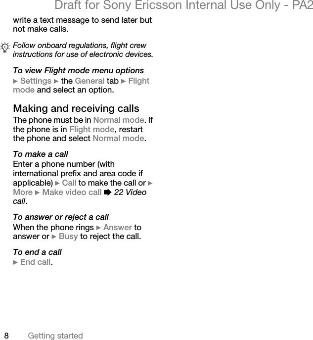 8Getting startedDraft for Sony Ericsson Internal Use Only - PA2write a text message to send later but not make calls.To view Flight mode menu options}Settings } the General tab }Flight mode and select an option.Making and receiving callsThe phone must be in Normal mode. If the phone is in Flight mode, restart the phone and select Normal mode.To make a callEnter a phone number (with international prefix and area code if applicable) }Call to make the call or }More }Make video call %22 Video call.To answer or reject a callWhen the phone rings }Answer to answer or }Busy to reject the call.To end a call}End call.Follow onboard regulations, flight crew instructions for use of electronic devices.