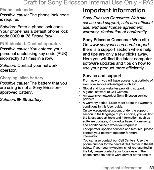 83Important informationDraft for Sony Ericsson Internal Use Only - PA2Phone lock code:Possible cause: The phone lock code is required.Solution: Enter a phone lock code. Your phone has a default phone lock code 0000 %76 Phone lock.PUK blocked. Contact operator.Possible cause: You entered your personal unblocking key code (PUK) incorrectly 10 times in a row.Solution: Contact your network operator.Charging, alien batteryPossible cause: The battery that you are using is not a Sony Ericsson-approved battery.Solution: %86 Battery.Important informationSony Ericsson Consumer Web site, service and support, safe and efficient use, end user license agreement, warranty, declaration of conformity.Sony Ericsson Consumer Web siteOn www.sonyericsson.com/supportthere is a support section where help and tips are only a few clicks away. Here you will find the latest computer software updates and tips on how to use your product more efficiently.Service and supportFrom now on you will have access to a portfolio of exclusive service advantages such as:•Global and local websites providing support.•A global network of Call Centers.•An extensive network of Sony Ericsson service partners.•A warranty period. Learn more about the warranty conditions in this User guide.On www.sonyericsson.com, under the support section in the language of your choice, you will find the latest support tools and information, such as software updates, Knowledge base, Phone setup and additional help when you require it.For operator-specific services and features, please contact your network operator for more information.You can also contact our Call Centers. Use the phone number for the nearest Call Center in the list below. If your country/region is not represented in the list, please contact your local dealer. (The phone numbers below were correct at the time of 