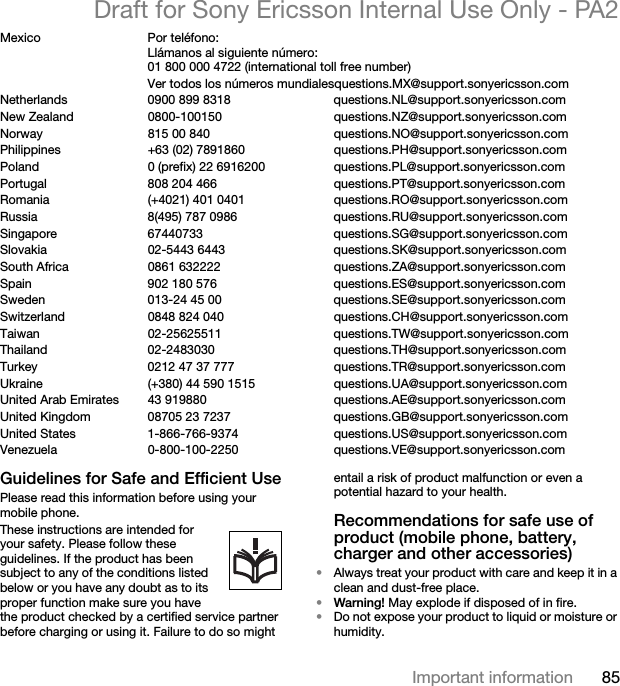 85Important informationDraft for Sony Ericsson Internal Use Only - PA2Mexico Por teléfono:Llámanos al siguiente número:01 800 000 4722 (international toll free number)Ver todos los números mundialesquestions.MX@support.sonyericsson.comNetherlands 0900 899 8318 questions.NL@support.sonyericsson.comNew Zealand 0800-100150 questions.NZ@support.sonyericsson.comNorway 815 00 840 questions.NO@support.sonyericsson.comPhilippines +63 (02) 7891860 questions.PH@support.sonyericsson.comPoland 0 (prefix) 22 6916200 questions.PL@support.sonyericsson.comPortugal 808 204 466 questions.PT@support.sonyericsson.comRomania (+4021) 401 0401 questions.RO@support.sonyericsson.comRussia 8(495) 787 0986  questions.RU@support.sonyericsson.comSingapore 67440733 questions.SG@support.sonyericsson.comSlovakia 02-5443 6443 questions.SK@support.sonyericsson.comSouth Africa 0861 632222 questions.ZA@support.sonyericsson.comSpain 902 180 576 questions.ES@support.sonyericsson.comSweden 013-24 45 00 questions.SE@support.sonyericsson.comSwitzerland 0848 824 040 questions.CH@support.sonyericsson.comTaiwan 02-25625511 questions.TW@support.sonyericsson.comThailand 02-2483030 questions.TH@support.sonyericsson.comTurkey 0212 47 37 777 questions.TR@support.sonyericsson.comUkraine (+380) 44 590 1515 questions.UA@support.sonyericsson.com United Arab Emirates 43 919880 questions.AE@support.sonyericsson.comUnited Kingdom 08705 23 7237 questions.GB@support.sonyericsson.comUnited States 1-866-766-9374 questions.US@support.sonyericsson.comVenezuela 0-800-100-2250 questions.VE@support.sonyericsson.comGuidelines for Safe and Efficient UsePlease read this information before using your mobile phone.These instructions are intended for your safety. Please follow these guidelines. If the product has been subject to any of the conditions listed below or you have any doubt as to its proper function make sure you have the product checked by a certified service partner before charging or using it. Failure to do so might entail a risk of product malfunction or even a potential hazard to your health.Recommendations for safe use of product (mobile phone, battery, charger and other accessories)•Always treat your product with care and keep it in a clean and dust-free place.•Warning! May explode if disposed of in fire.•Do not expose your product to liquid or moisture or humidity.