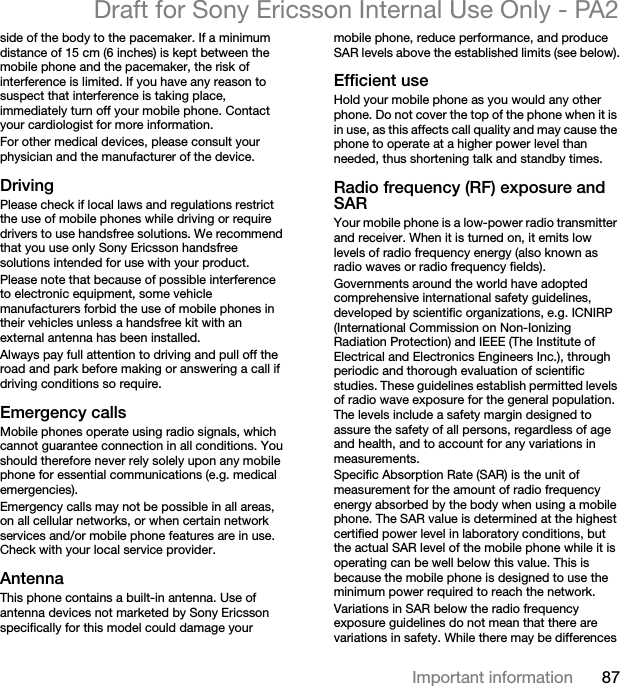 87Important informationDraft for Sony Ericsson Internal Use Only - PA2side of the body to the pacemaker. If a minimum distance of 15 cm (6 inches) is kept between the mobile phone and the pacemaker, the risk of interference is limited. If you have any reason to suspect that interference is taking place, immediately turn off your mobile phone. Contact your cardiologist for more information.For other medical devices, please consult your physician and the manufacturer of the device.DrivingPlease check if local laws and regulations restrict the use of mobile phones while driving or require drivers to use handsfree solutions. We recommend that you use only Sony Ericsson handsfree solutions intended for use with your product.Please note that because of possible interference to electronic equipment, some vehicle manufacturers forbid the use of mobile phones in their vehicles unless a handsfree kit with an external antenna has been installed.Always pay full attention to driving and pull off the road and park before making or answering a call if driving conditions so require.Emergency callsMobile phones operate using radio signals, which cannot guarantee connection in all conditions. You should therefore never rely solely upon any mobile phone for essential communications (e.g. medical emergencies).Emergency calls may not be possible in all areas, on all cellular networks, or when certain network services and/or mobile phone features are in use. Check with your local service provider.AntennaThis phone contains a built-in antenna. Use of antenna devices not marketed by Sony Ericsson specifically for this model could damage your mobile phone, reduce performance, and produce SAR levels above the established limits (see below).Efficient useHold your mobile phone as you would any other phone. Do not cover the top of the phone when it is in use, as this affects call quality and may cause the phone to operate at a higher power level than needed, thus shortening talk and standby times.Radio frequency (RF) exposure and SARYour mobile phone is a low-power radio transmitter and receiver. When it is turned on, it emits low levels of radio frequency energy (also known as radio waves or radio frequency fields).Governments around the world have adopted comprehensive international safety guidelines, developed by scientific organizations, e.g. ICNIRP (International Commission on Non-Ionizing Radiation Protection) and IEEE (The Institute of Electrical and Electronics Engineers Inc.), through periodic and thorough evaluation of scientific studies. These guidelines establish permitted levels of radio wave exposure for the general population. The levels include a safety margin designed to assure the safety of all persons, regardless of age and health, and to account for any variations in measurements.Specific Absorption Rate (SAR) is the unit of measurement for the amount of radio frequency energy absorbed by the body when using a mobile phone. The SAR value is determined at the highest certified power level in laboratory conditions, but the actual SAR level of the mobile phone while it is operating can be well below this value. This is because the mobile phone is designed to use the minimum power required to reach the network.Variations in SAR below the radio frequency exposure guidelines do not mean that there are variations in safety. While there may be differences 