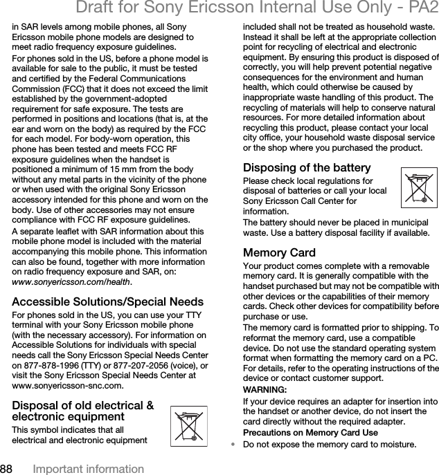 88 Important informationDraft for Sony Ericsson Internal Use Only - PA2in SAR levels among mobile phones, all Sony Ericsson mobile phone models are designed to meet radio frequency exposure guidelines.For phones sold in the US, before a phone model is available for sale to the public, it must be tested and certified by the Federal Communications Commission (FCC) that it does not exceed the limit established by the government-adopted requirement for safe exposure. The tests are performed in positions and locations (that is, at the ear and worn on the body) as required by the FCC for each model. For body-worn operation, this phone has been tested and meets FCC RF exposure guidelines when the handset is positioned a minimum of 15 mm from the body without any metal parts in the vicinity of the phone or when used with the original Sony Ericsson accessory intended for this phone and worn on the body. Use of other accessories may not ensure compliance with FCC RF exposure guidelines.A separate leaflet with SAR information about this mobile phone model is included with the material accompanying this mobile phone. This information can also be found, together with more information on radio frequency exposure and SAR, on: www.sonyericsson.com/health.Accessible Solutions/Special NeedsFor phones sold in the US, you can use your TTY terminal with your Sony Ericsson mobile phone (with the necessary accessory). For information on Accessible Solutions for individuals with special needs call the Sony Ericsson Special Needs Center on 877-878-1996 (TTY) or 877-207-2056 (voice), or visit the Sony Ericsson Special Needs Center at www.sonyericsson-snc.com.Disposal of old electrical &amp; electronic equipmentThis symbol indicates that all electrical and electronic equipment included shall not be treated as household waste. Instead it shall be left at the appropriate collection point for recycling of electrical and electronic equipment. By ensuring this product is disposed of correctly, you will help prevent potential negative consequences for the environment and human health, which could otherwise be caused by inappropriate waste handling of this product. The recycling of materials will help to conserve natural resources. For more detailed information about recycling this product, please contact your local city office, your household waste disposal service or the shop where you purchased the product.Disposing of the batteryPlease check local regulations for disposal of batteries or call your local Sony Ericsson Call Center for information.The battery should never be placed in municipal waste. Use a battery disposal facility if available.Memory CardYour product comes complete with a removable memory card. It is generally compatible with the handset purchased but may not be compatible with other devices or the capabilities of their memory cards. Check other devices for compatibility before purchase or use.The memory card is formatted prior to shipping. To reformat the memory card, use a compatible device. Do not use the standard operating system format when formatting the memory card on a PC. For details, refer to the operating instructions of the device or contact customer support.WARNING:If your device requires an adapter for insertion into the handset or another device, do not insert the card directly without the required adapter.Precautions on Memory Card Use•Do not expose the memory card to moisture.