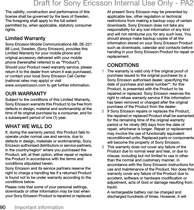 90 Important informationDraft for Sony Ericsson Internal Use Only - PA2The validity, construction and performance of this license shall be governed by the laws of Sweden. The foregoing shall apply to the full extent permitted by, when applicable, statutory consumer rights.Limited WarrantySony Ericsson Mobile Communications AB, SE-221 88 Lund, Sweden, (Sony Ericsson), provides this Limited Warranty for your mobile phone and original accessory delivered with your mobile phone (hereinafter referred to as “Product”).Should your Product need warranty service, please return it to the dealer from whom it was purchased, or contact your local Sony Ericsson Call Center (national rates may apply) or visit www.sonyericsson.com to get further information.OUR WARRANTYSubject to the conditions of this Limited Warranty, Sony Ericsson warrants this Product to be free from defects in design, material and workmanship at the time of its original purchase by a consumer, and for a subsequent period of one (1) year.WHAT WE WILL DOIf, during the warranty period, this Product fails to operate under normal use and service, due to defects in design, materials or workmanship, Sony Ericsson authorised distributors or service partners, in the country/region* where you purchased the Product, will, at their option, either repair or replace the Product in accordance with the terms and conditions stipulated herein.Sony Ericsson and its service partners reserve the right to charge a handling fee if a returned Product is found not to be under warranty according to the conditions below.Please note that some of your personal settings, downloads or other information may be lost when your Sony Ericsson Product is repaired or replaced. At present Sony Ericsson may be prevented by applicable law, other regulation or technical restrictions from making a backup copy of certain downloads. Sony Ericsson does not take any responsibility for any lost information of any kind and will not reimburse you for any such loss. You should always make backup copies of all the information stored on your Sony Ericsson Product such as downloads, calendar and contacts before handing in your Sony Ericsson Product for repair or replacement.CONDITIONS1The warranty is valid only if the original proof of purchase issued to the original purchaser by a Sony Ericsson authorised dealer, specifying the date of purchase and serial number**, for this Product, is presented with the Product to be repaired or replaced. Sony Ericsson reserves the right to refuse warranty service if this information has been removed or changed after the original purchase of the Product from the dealer. 2If Sony Ericsson repairs or replaces the Product, the repaired or replaced Product shall be warranted for the remaining time of the original warranty period or for ninety (90) days from the date of repair, whichever is longer. Repair or replacement may involve the use of functionally equivalent reconditioned units. Replaced parts or components will become the property of Sony Ericsson.3This warranty does not cover any failure of the Product due to normal wear and tear, or due to misuse, including but not limited to use in other than the normal and customary manner, in accordance with the Sony Ericsson instructions for use and maintenance of the Product. Nor does this warranty cover any failure of the Product due to accident, software or hardware modification or adjustment, acts of God or damage resulting from liquid.A rechargeable battery can be charged and discharged hundreds of times. However, it will 